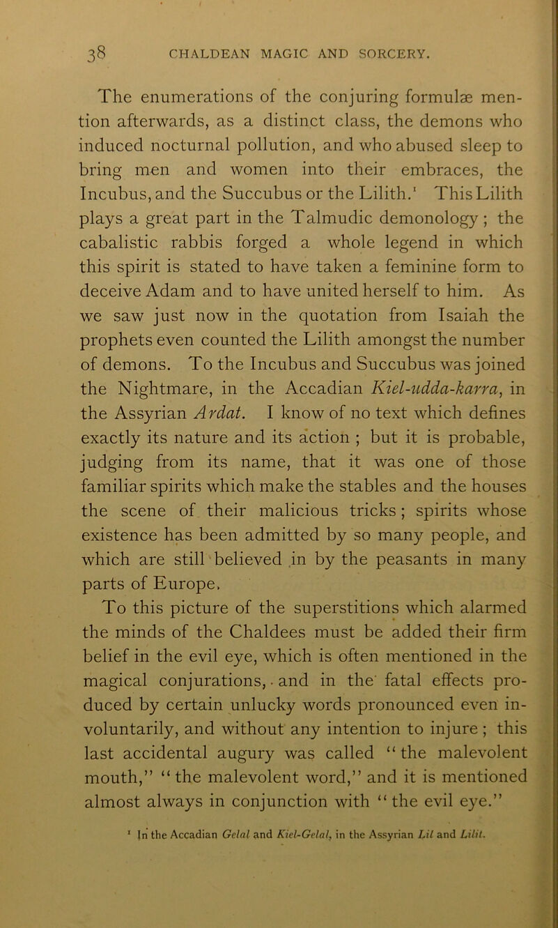 The enumerations of the conjuring formulae men- tion afterwards, as a distinct class, the demons who induced nocturnal pollution, and who abused sleep to bring men and women into their embraces, the Incubus, and the Succubus or the Lilith.* This Lilith plays a great part in the Talmudic demonology; the cabalistic rabbis forged a whole legend in which this spirit is stated to have taken a feminine form to deceive Adam and to have united herself to him. As we saw just now in the quotation from Isaiah the prophets even counted the Lilith amongst the number of demons. To the Incubus and Succubus was joined the Nightmare, in the Accadian Kiel-udda-karra, in the Assyrian Ardat. I know of no text which defines exactly its nature and its action ; but it is probable, judging from its name, that it was one of those familiar spirits which make the stables and the houses the scene of their malicious tricks; spirits whose existence has been admitted by so many people, and which are still believed .in by the peasants in many parts of Europe. To this picture of the superstitions which alarmed the minds of the Chaldees must be added their firm belief in the evil eye, which is often mentioned in the magical conjurations,. and in the' fatal effects pro- duced by certain unlucky words pronounced even in- voluntarily, and without any intention to injure ; this last accidental augury was called “the malevolent mouth,” “ the malevolent word,” and it is mentioned almost always in conjunction with “ the evil eye.” ‘ In the Accadian Gelal and Kiel-Gelal, in the Assyrian Lil and Lilit.