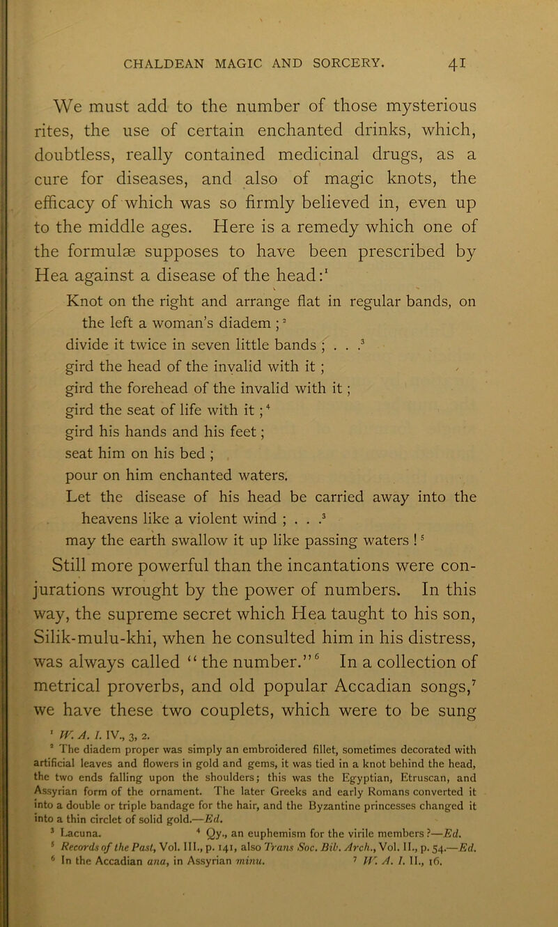 We must add to the number of those mysterious rites, the use of certain enchanted drinks, which, doubtless, really contained medicinal drugs, as a cure for diseases, and also of magic knots, the efficacy of which was so firmly believed in, even up to the middle ages. Here is a remedy which one of the formulae supposes to have been prescribed by Hea against a disease of the head:' Knot on the right and arrange flat in regular bands, on the left a woman’s diadem ; divide it twice in seven little bands ; . . gird the head of the invalid with it ; gird the forehead of the invalid with it; gird the seat of life with it; gird his hands and his feet; seat him on his bed ; pour on him enchanted waters. Let the disease of his head be carried away into the heavens like a violent wind ; . . .^ % may the earth swallow it up like passing waters ! ® Still more powerful than the incantations were con- jurations wrought by the power of numbers. In this way, the supreme secret which Hea taught to his son, Silik-mulu-khi, when he consulted him in his distress, was always called “ the number.”® In a collection of metrical proverbs, and old popular Accadian songs,^ we have these two couplets, which were to be sung ' IV. A. I. IV., 3, 2. ’ The diadem proper was simply an embroidered fillet, sometimes decorated with artificial leaves and flowers in gold and gems, it was tied in a knot behind the head, the two ends falling upon the shoulders; this was the Egyptian, Etruscan, and Assyrian form of the ornament. The later Greeks and early Romans converted it into a double or triple bandage for the hair, and the Byzantine princesses changed it into a thin circlet of solid gold.—Ed. ^ Lacuna. ■* Qy., an euphemism for the virile members ?—Ed. ® Records of the Past, Vol. 111., p. 141, also Trans Soc. Bib. Arch., Vol. II., p. 54.—Ed. * In the Accadian ana, in Assyrian mmu. ’ PV. A. I. II., 16.