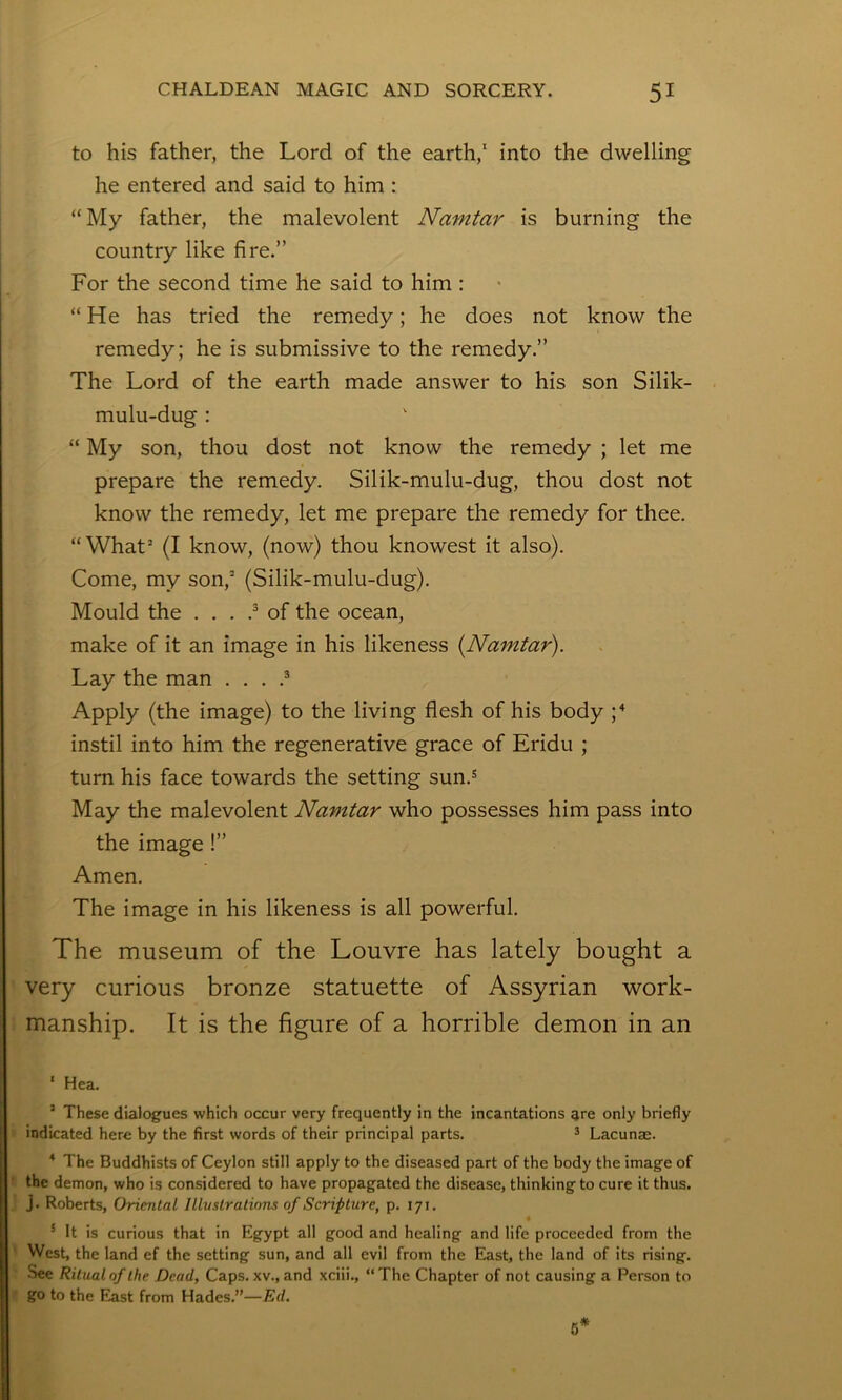 to his father, the Lord of the earth,' into the dwelling he entered and said to him : “My father, the malevolent Namtar is burning the country like fire.” For the second time he said to him : “He has tried the remedy; he does not know the remedy; he is submissive to the remedy.” The Lord of the earth made answer to his son Silik- mulu-dug : “ My son, thou dost not know the remedy ; let me prepare the remedy. Silik-mulu-dug, thou dost not know the remedy, let me prepare the remedy for thee. “What’ (I know, (now) thou knowest it also). Come, my son,’ (Silik-mulu-dug). Mould the ... .^ of the ocean, make of it an image in his likeness {Namtar). Lay the man . . . .* Apply (the image) to the living flesh of his body instil into him the regenerative grace of Eridu ; turn his face towards the setting sun.^ May the malevolent Namtar who possesses him pass into the image!” Amen. The image in his likeness is all powerful. The museum of the Louvre has lately bought a ' very curious bronze statuette of Assyrian work- \ manship. It is the figure of a horrible demon in an ‘ Hea. ’ These dialogues which occur very frequently in the incantations are only briefly indicated here by the first words of their principal parts. * Lacunae. ^ The Buddhists of Ceylon still apply to the diseased part of the body the image of the demon, who is considered to have propagated the disease, thinking to cure it thus, j. Roberts, Oriental Illustrations of Scripture, p. 171. * It is curious that in Egypt all good and healing and life proceeded from the West, the land ef the setting sun, and all evil from the East, the land of its rising. See Ritual of the Dead, Caps, xv., and xciii., “ The Chapter of not causing a Person to go to the East from Hades.”—Ed. 6*