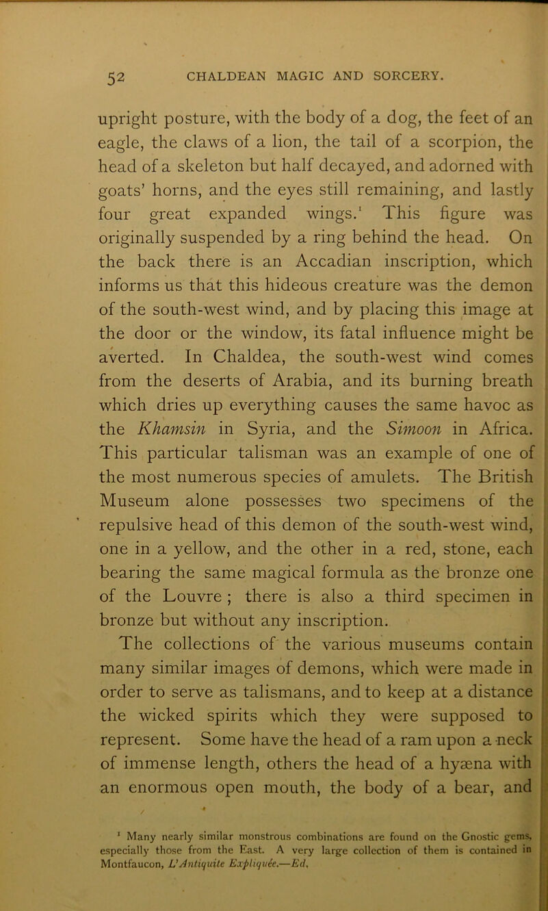 Upright posture, with the body of a dog, the feet of an eagle, the claws of a lion, the tail of a scorpion, the head of a skeleton but half decayed, and adorned with goats’ horns, and the eyes still remaining, and lastly four great expanded wings.’ This figure was originally suspended by a ring behind the head. On the back there is an Accadian inscription, which informs us that this hideous creature was the demon of the south-west wind, and by placing this image at the door or the window, its fatal influence might be averted. In Chaldea, the south-west wind comes from the deserts of Arabia, and its burning breath which dries up everything causes the same havoc as the Khamsin in Syria, and the Simoon in Africa. This particular talisman was an example of one of the most numerous species of amulets. The British Museum alone possesses two specimens of the repulsive head of this demon of the south-west wind, one in a yellow, and the other in a red, stone, each bearing the same magical formula as the bronze one of the Louvre ; there is also a third specimen in bronze but without any inscription. The collections of the various museums contain many similar images of demons, which were made in order to serve as talismans, and to keep at a distance the wicked spirits which they were supposed to represent. Some have the head of a ram upon a neck i of immense length, others the head of a hyaena with ‘ an enormous open mouth, the body of a bear, and | • I t t i * Many nearly similar monstrous combinations are found on the Gnostic gems, j especially those from the East. A very large collection of them is contained in Montfaucon, L’jinl.icjuile Expliquie.—Ed,