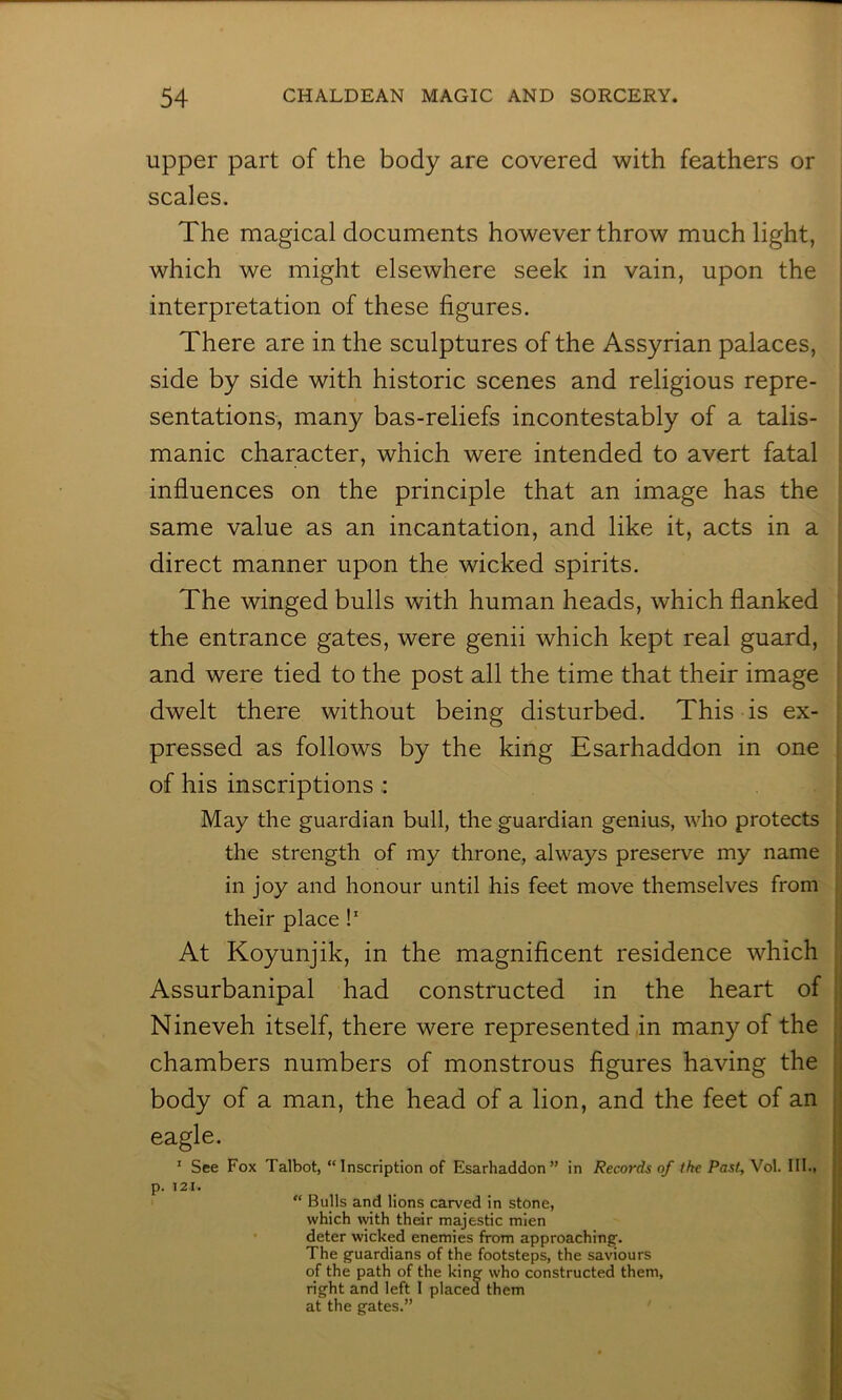 upper part of the body are covered with feathers or scales. The magical documents however throw much light, which we might elsewhere seek in vain, upon the interpretation of these figures. There are in the sculptures of the Assyrian palaces, side by side with historic scenes and religious repre- sentations, many bas-reliefs incontestably of a talis- manic character, which were intended to avert fatal influences on the principle that an image has the same value as an incantation, and like it, acts in a direct manner upon the wicked spirits. The winged bulls with human heads, which flanked the entrance gates, were genii which kept real guard, and were tied to the post all the time that their image dwelt there without being disturbed. This is ex- pressed as follows by the king Esarhaddon in one of his inscriptions : May the guardian bull, the guardian genius, who protects the strength of my throne, always preserve my name in joy and honour until his feet move themselves from their place !' At Koyunjik, in the magnificent residence which Assurbanipal had constructed in the heart of Nineveh itself, there were represented in many of the chambers numbers of monstrous figures having the body of a man, the head of a lion, and the feet of an eagle. ' See Fox Talbot, “Inscription of Esarhaddon” in Records of the Past, Vol. III., p. 121. “ Bulls and lions carved in stone, which with thdr majestic mien deter wicked enemies from approaching. The guardians of the footsteps, the saviours of the path of the kine who constructed them, right and left 1 placed them at the gates.”