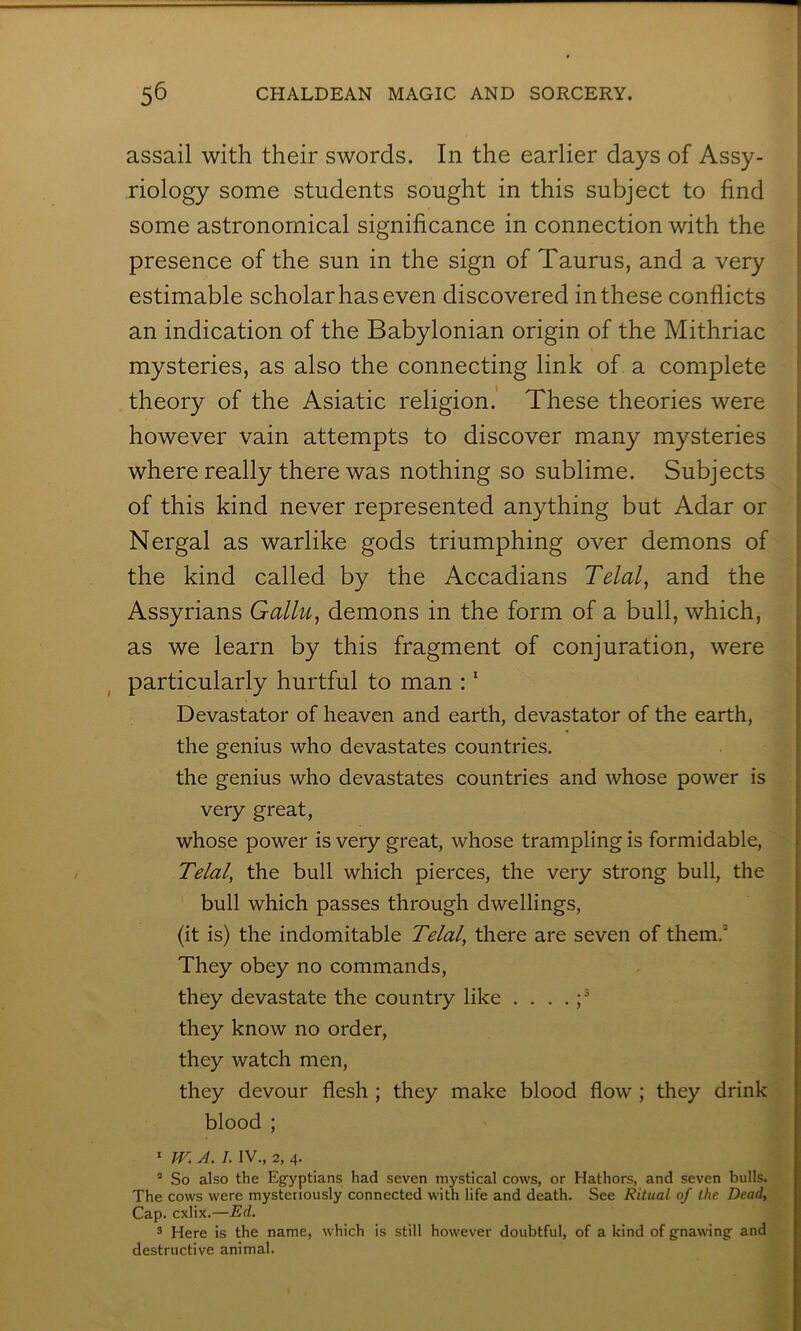 ( assail with their swords. In the earlier days of Assy- riology some students sought in this subject to find some astronomical significance in connection with the presence of the sun in the sign of Taurus, and a very estimable scholar has even discovered in these conflicts an indication of the Babylonian origin of the Mithriac mysteries, as also the connecting link of a complete theory of the Asiatic religion.’ These theories were however vain attempts to discover many mysteries where really there was nothing so sublime. Subjects ! of this kind never represented anything but Adar or | Nergal as warlike gods triumphing over demons of i the kind called by the Accadians Telal, and the | Assyrians Gallu^ demons in the form of a bull, which, 5 as we learn by this fragment of conjuration, were | particularly hurtful to man : * j Devastator of heaven and earth, devastator of the earth, I the genius who devastates countries, the genius who devastates countries and whose power is very great, whose power is very great, whose trampling is formidable, Telal, the bull which pierces, the very strong bull, the bull which passes through dwellings, (it is) the indomitable Telal, there are seven of them. They obey no commands, they devastate the country like . . . . ;^ they know no order, they watch men, they devour flesh ; they make blood flow ; they drink blood ; * JV. A. I. IV., 2, 4- “ So also the Egyptians had seven mystical cows, or Hathors, and seven bulls. The cows were mysteriously connected with life and death. See Ritual of the Dead, Cap. cxlix.—Ed. 3 Here is the name, which is still however doubtful, of a kind of gnawing and destructive animal.