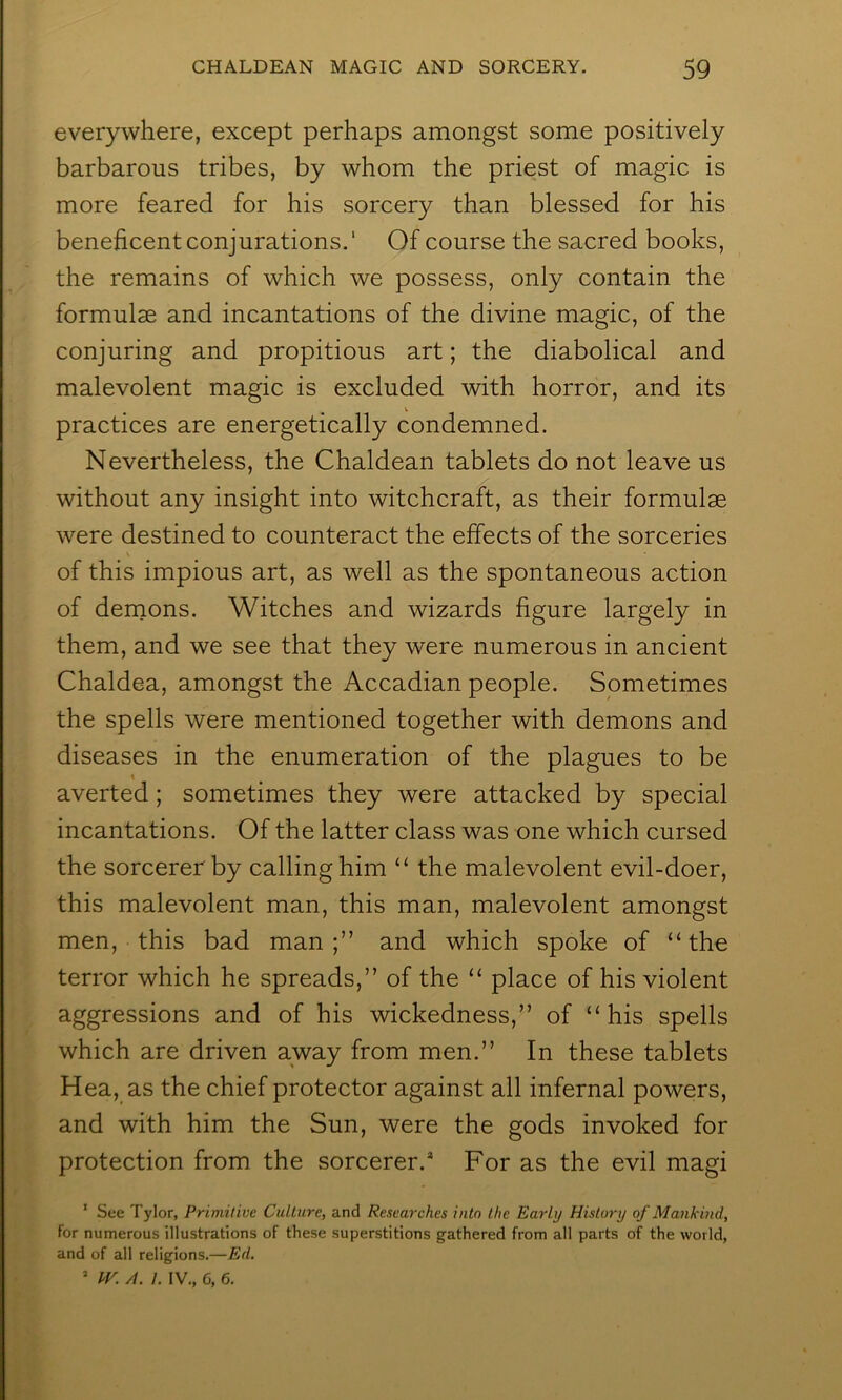 everywhere, except perhaps amongst some positively barbarous tribes, by whom the priest of magic is more feared for his sorcery than blessed for his beneficent conjurations.* Of course the sacred books, the remains of which we possess, only contain the formulae and incantations of the divine magic, of the conjuring and propitious art; the diabolical and malevolent magic is excluded with horror, and its V practices are energetically condemned. Nevertheless, the Chaldean tablets do not leave us without any insight into witchcraft, as their formulae were destined to counteract the effects of the sorceries of this impious art, as well as the spontaneous action of dernons. Witches and wizards figure largely in them, and we see that they were numerous in ancient Chaldea, amongst the Accadian people. Sometimes the spells were mentioned together with demons and diseases in the enumeration of the plagues to be \ averted; sometimes they were attacked by special incantations. Of the latter class was one which cursed the sorcerer by calling him “ the malevolent evil-doer, this malevolent man, this man, malevolent amongst men, this bad man;” and which spoke of “the terror which he spreads,” of the “ place of his violent aggressions and of his wickedness,” of “his spells which are driven away from men.” In these tablets Hea, as the chief protector against all infernal powers, and with him the Sun, were the gods invoked for protection from the sorcerer.* For as the evil magi ' See Tylor, Primitive Culture, and Researches into the Early History of Mankind, for numerous illustrations of these superstitions gathered from all parts of the world, and of all religions.—Ed. ^ JV. A. I. IV., 6, 6.