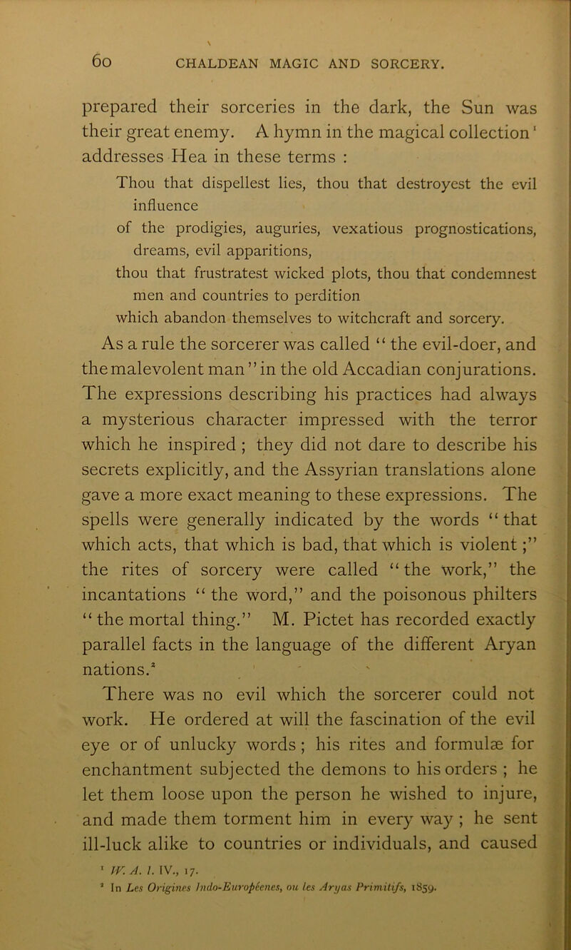 prepared their sorceries in the dark, the Sun was their great enemy. A hymn in the magical collection ‘ addresses Hea in these terms : Thou that dispellest lies, thou that destroyest the evil influence of the prodigies, auguries, vexatious prognostications, dreams, evil apparitions, thou that frustratest wicked plots, thou that condemnest men and countries to perdition which abandon themselves to witchcraft and sorcery. As a rule the sorcerer was called “ the evil-doer, and the malevolent man ” in the old Accadian conjurations. The expressions describing his practices had always a mysterious character impressed with the terror which he inspired ; they did not dare to describe his secrets explicitly, and the Assyrian translations alone gave a more exact meaning to these expressions. The spells were generally indicated by the words “that which acts, that which is bad, that which is violent the rites of sorcery were called “ the work,” the incantations “ the word,” and the poisonous philters “ the mortal thing.” M. Pictet has recorded exactly parallel facts in the language of the different Aryan nations.* ' There was no evil which the sorcerer could not work. He ordered at will the fascination of the evil eye or of unlucky words; his rites and formulae for enchantment subjected the demons to his orders ; he let them loose upon the person he wished to injure, and made them torment him in every way ; he sent ill-luck alike to countries or individuals, and caused ' jr.A. 1. IV., 17. ’ In Les Origincs ludo-Europeenes, on les Ary as Primitifs, i85y.