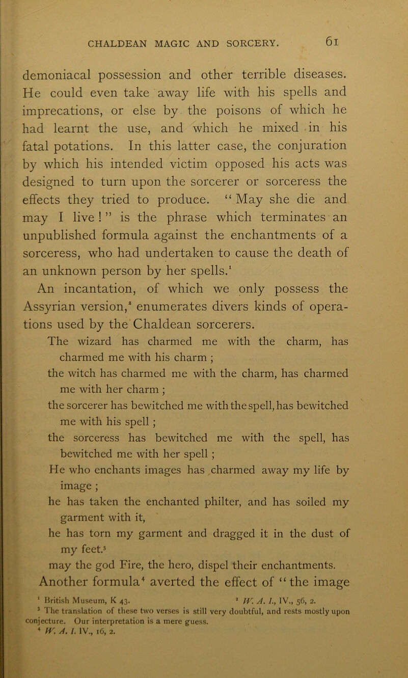 demoniacal possession and other terrible diseases. He could even take away life with his spells and imprecations, or else by the poisons of which he had learnt the use, and which he mixed -in his fatal potations. In this latter case, the conjuration by which his intended victim opposed his acts was designed to turn upon the sorcerer or sorceress the effects they tried to produce. “ May she die and may I live ! ” is the phrase which terminates an unpublished formula against the enchantments of a sorceress, who had undertaken to cause the death of an unknown person by her spells.* An incantation, of which we only possess the Assyrian version,* enumerates divers kinds of opera- tions used by the’ Chaldean sorcerers. The wizard has charmed me with the charm, has charmed me with his charm ; the witch has charmed me with the charm, has charmed me with her charm ; the sorcerer has bewitched me with the spell, has bewitched me with his spell; the sorceress has bewitched me with the spell, has bewitched me with her spell; He who enchants images has ,charmed away my life by image ; he has taken the enchanted philter, and has soiled my garment with it, he has torn my garment and dragged it in the dust of my feet.3 may the god Fire, the hero, dispel their enchantments. Another formula^ averted the effect of “ the image ‘ British Museum, K 43. ’ JV. A. /., IV., 56, 2. ^ The translation of these two verses is still very doubtful, and rests mostly upon conjecture. Our interpretation is a mere guess.  fV. A. /. IV., 16, 2.