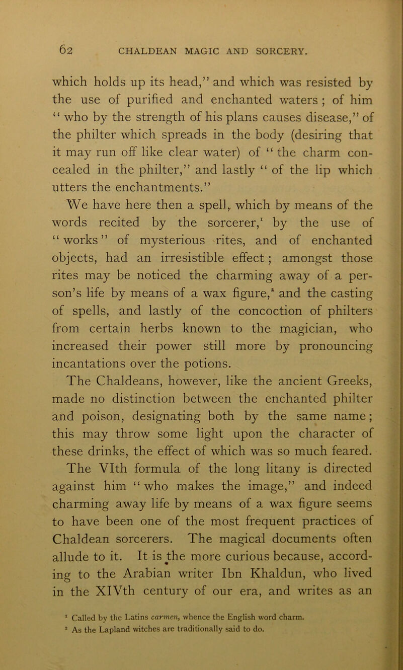 which holds up its head,” and which was resisted by the use of purified and enchanted waters ; of him “ who by the strength of his plans causes disease,” of the philter which spreads in the body (desiring that it may run off like clear water) of “ the charm con- cealed in the philter,” and lastly “ of the lip which utters the enchantments.” We have here then a spell^ which by means of the words recited by the sorcerer,' by the use of “works” of mysterious rites, and of enchanted objects, had an irresistible effect ; amongst those rites may be noticed the charming away of a per- son’s life by means of a wax figure,* and the casting of spells, and lastly of the concoction of philters from certain herbs known to the magician, who increased their power still more by pronouncing incantations over the potions. The Chaldeans, however, like the ancient Greeks, made no distinction between the enchanted philter and poison, designating both by the same name; this may throw some light upon the character of these drinks, the effect of which was so much feared. The Vlth formula of the long litany is directed against him “ who makes the image,” and indeed charming away life by means of a wax figure seems to have been one of the most frequent practices of Chaldean sorcerers. The magical documents often allude to it. It is the more curious because, accord- ing to the Arabian writer Ibn Khaldun, who lived in the XIVth century of our era, and writes as an ' Called by the Latins carmen, whence the English word charm. ’ As the Lapland witches are traditionally said to do.