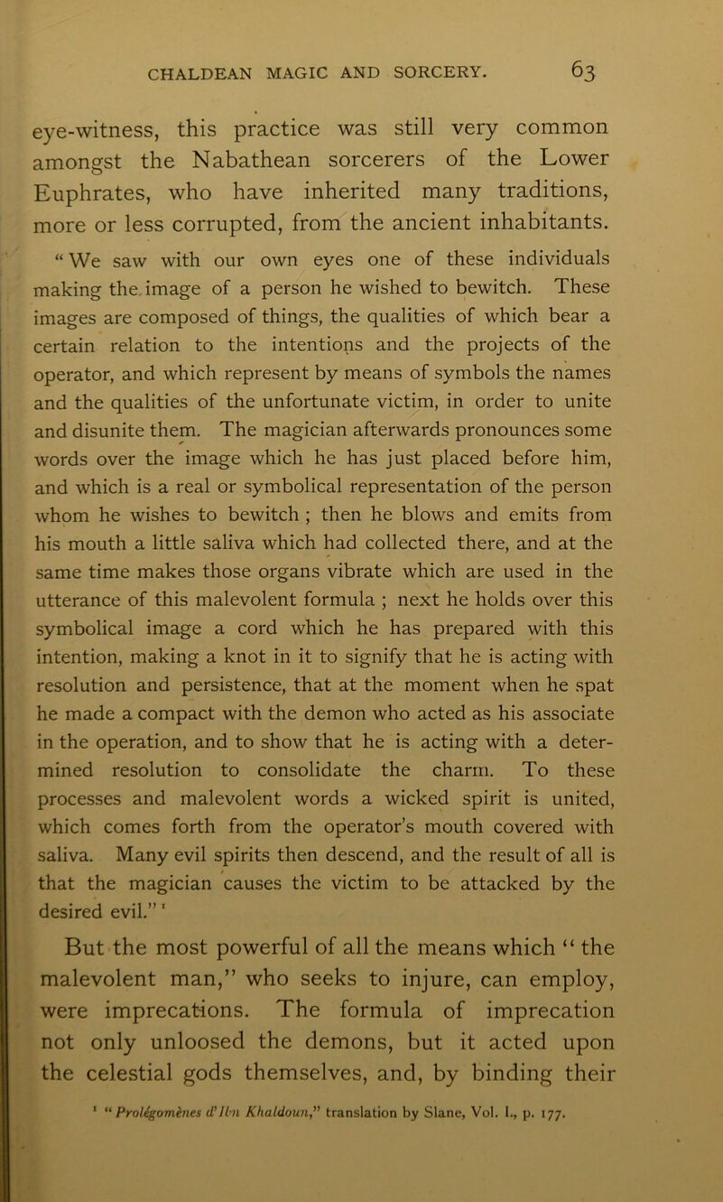 eye-witness, this practice was still very common amongst the Nabathean sorcerers of the Lower Euphrates, who have inherited many traditions, more or less corrupted, from the ancient inhabitants. “ We saw with our own eyes one of these individuals making the, image of a person he wished to bewitch. These images are composed of things, the qualities of which bear a certain relation to the intentions and the projects of the operator, and which represent by means of symbols the names and the qualities of the unfortunate victim, in order to unite and disunite them. The magician afterwards pronounces some words over the image which he has just placed before him, and which is a real or symbolical representation of the person whom he wishes to bewitch ; then he blows and emits from his mouth a little saliva which had collected there, and at the same time makes those organs vibrate which are used in the utterance of this malevolent formula ; next he holds over this symbolical image a cord which he has prepared with this intention, making a knot in it to signify that he is acting with resolution and persistence, that at the moment when he spat he made a compact with the demon who acted as his associate in the operation, and to show that he is acting with a deter- mined resolution to consolidate the charm. To these processes and malevolent words a wicked spirit is united, which comes forth from the operator’s mouth covered with saliva. Many evil spirits then descend, and the result of all is that the magician causes the victim to be attacked by the desired evil.” ‘ But the most po^verful of all the means which “ the malevolent man,” who seeks to injure, can employ, were imprecations. The formula of imprecation not only unloosed the demons, but it acted upon the celestial gods themselves, and, by binding their ‘ ** Proligomines d’lhi Khaldoun, translation by Slane, Vol. 1., p. 177.