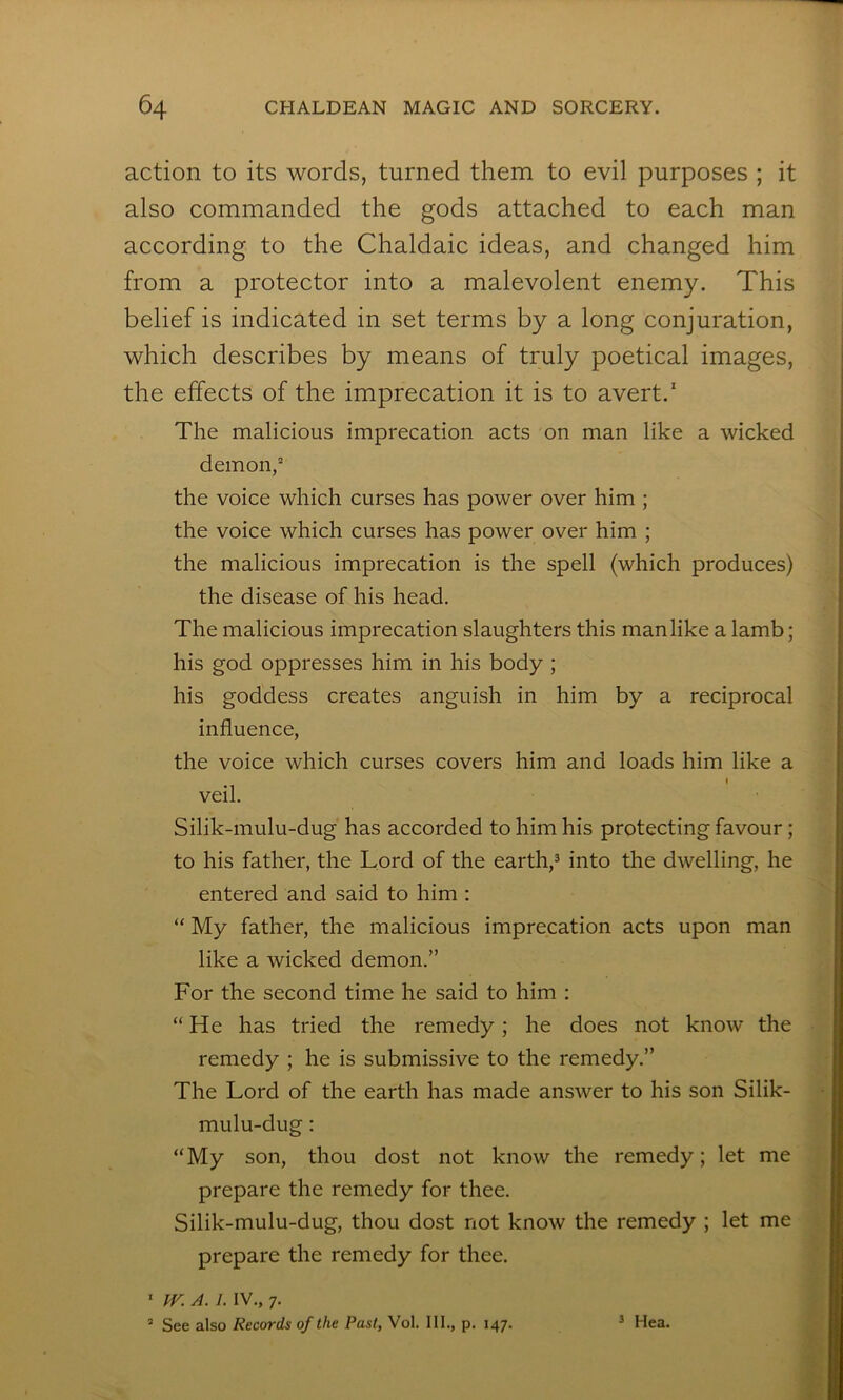 action to its words, turned them to evil purposes ; it also commanded the gods attached to each man according to the Chaldaic ideas, and changed him from a protector into a malevolent enemy. This belief is indicated in set terms by a long conjuration, which describes by means of truly poetical images, the effects of the imprecation it is to avert.' The malicious imprecation acts on man like a wicked demon,“ the voice which curses has power over him ; the voice which curses has power over him ; the malicious imprecation is the spell (which produces) the disease of his head. The malicious imprecation slaughters this manlike a lamb; his god oppresses him in his body ; his goddess creates anguish in him by a reciprocal influence, the voice which curses covers him and loads him like a I veil. Silik-mulu-dug has accorded to him his protecting favour; to his father, the Lord of the earth,^ into the dwelling, he entered and said to him : “ My father, the malicious imprecation acts upon man like a wicked demon.” For the second time he said to him : “He has tried the remedy; he does not know the remedy ; he is submissive to the remedy.” The Lord of the earth has made answer to his son Silik- mulu-dug : “My son, thou dost not know the remedy; let me prepare the remedy for thee. Silik-mulu-dug, thou dost not know the remedy ; let me prepare the remedy for thee. ' IV. A. 1. IV., 7. ’ See also Records of the Past, Vol. 111., p. 147. ^ Hea.