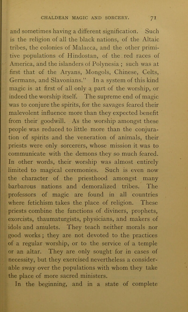and sometimes having a different signification. Such is the religion of all the black nations, of the Altaic tribes, the colonies of Malacca, and the other primi- tive populations of Hindostan, of the. red races of America, and the islanders of Polynesia ; such was at first that of the Aryans, Mongols, Chinese, Celts, Germans, and Slavonians.” In a system of this kind magic is at first of all only a part of the worship, or indeed the worship itself. The supreme end of magic was to conjure the spirits, for the savages feared their malevolent influence more than they expected benefit from their goodwill. As the worship amongst these people was reduced to little more than the conjura- tion of spirits and the veneration of animals, their priests were only sorcerers, whose mission it was to communicate with the demons they so much feared. In other words, their worship was almost entirely limited to magical ceremonies. Such is even now the character of the priesthood amongst many barbarous nations and demoralized tribes. The professors of magic are found in all countries where fetichism takes the place of religion. These priests combine the functions of diviners, prophets, exorcists, thaumaturgists, physicians, and makers of idols and amulets. They teach neither morals nor good works ; they are not devoted to the practices of a regular worship, or to the service of a temple or an altar. They are only sought for in cases of necessity, but they exercised nevertheless a consider- able sway over the populations with whom they take the place of more sacred ministers. In the beginning, and in a state of complete