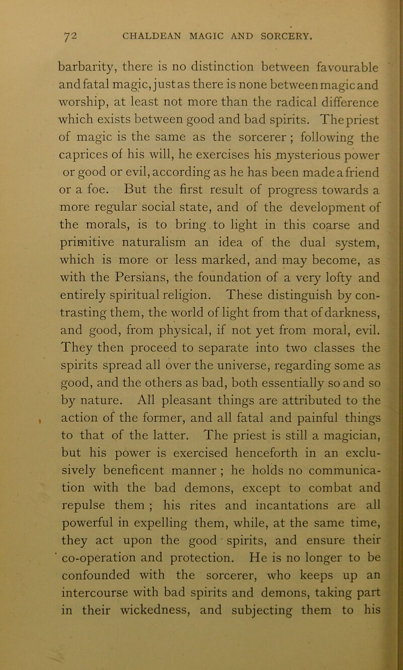 barbarity, there is no distinction between favourable and fatal magic, just as there is none between magic and worship, at least not more than the radical difference which exists between good and bad spirits. The priest of magic is the same as the sorcerer ; following the caprices of his will, he exercises his mysterious power or good or evil, according as he has been made a friend or a foe. But the first result of progress towards a more regular social state, and of the development of the morals, is to bring , to light in this coarse and primitive naturalism an idea of the dual system, which is more or less marked, and may become, as with the Persians, the foundation of a very lofty and entirely spiritual religion. These distinguish by con- trasting them, the world of light from that of darkness, and good, from physical, if not yet from moral, evil. They then proceed to separate into two classes the spirits spread all over the universe, regarding some as good, and the others as bad, both essentially so and so by nature. All pleasant things are attributed to the action of the former, and all fatal and painful things to that of the latter. The priest is still a magician, but his power is exercised henceforth in an exclu- sively beneficent manner ; he holds no communica- tion with the bad demons, except to combat and repulse them ; his rites and incantations are all powerful in expelling them, while, at the same time, they act upon the good spirits, and ensure their ’ co-operation and protection. He is no longer to be confounded with the sorcerer, who keeps up an intercourse with bad spirits and demons, taking part in their wickedness, and subjecting them to his