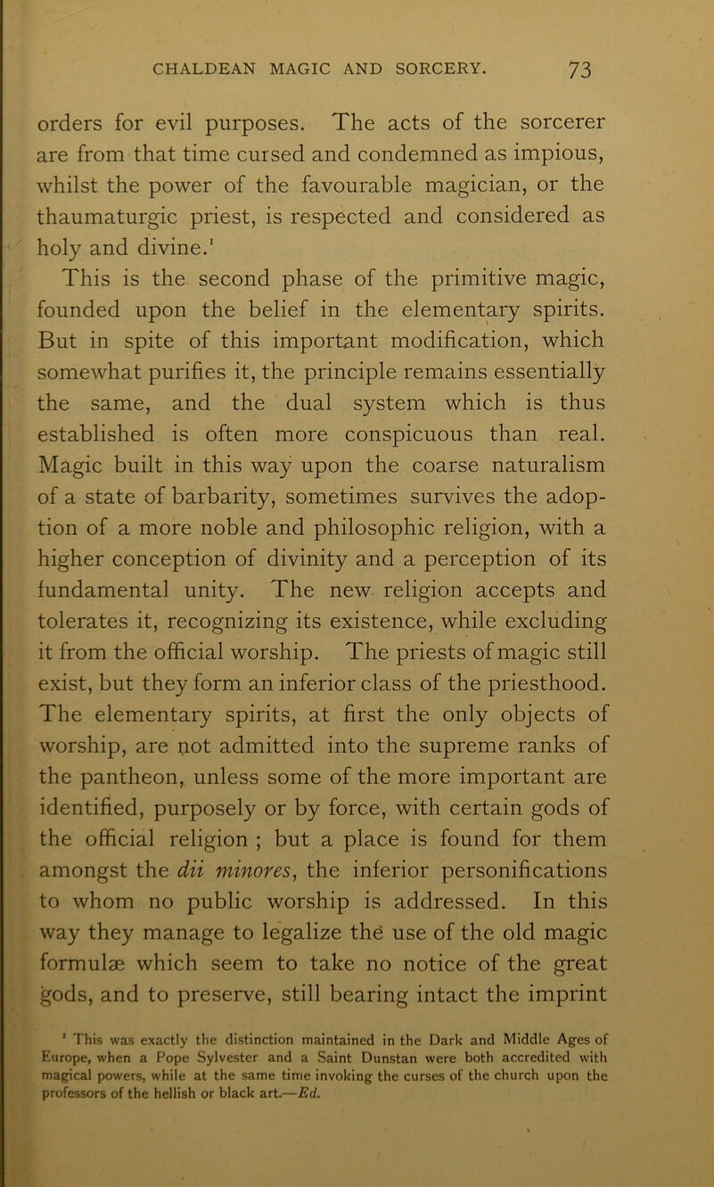 orders for evil purposes. The acts of the sorcerer are from that time cursed and condemned as impious, whilst the power of the favourable magician, or the thaumaturgic priest, is respected and considered as holy and divine.’ This is the second phase of the primitive magic, founded upon the belief in the elementary spirits. But in spite of this important modification, which somewhat purifies it, the principle remains essentially the same, and the dual system which is thus established is often more conspicuous than real. Magic built in this way upon the coarse naturalism of a state of barbarity, sometimes survives the adop- tion of a more noble and philosophic religion, with a higher conception of divinity and a perception of its fundamental unity. The new religion accepts and tolerates it, recognizing its existence, while excluding it from the official worship. The priests of magic still exist, but they form an inferior class of the priesthood. The elementary spirits, at first the only objects of worship, are not admitted into the supreme ranks of the pantheon, unless some of the more important are identified, purposely or by force, with certain gods of the official religion ; but a place is found for them amongst the dii minores, the inferior personifications to whom no public worship is addressed. In this way they manage to legalize the use of the old magic formulae which seem to take no notice of the great gods, and to preserve, still bearing intact the imprint ‘ This was exactly the distinction maintained in the Dark and Middle Ages of Europe, when a Pope Sylvester and a Saint Dunstan were both accredited with magical powers, while at the same time invoking the curses of the church upon the professors of the hellish or black art.—Ed.
