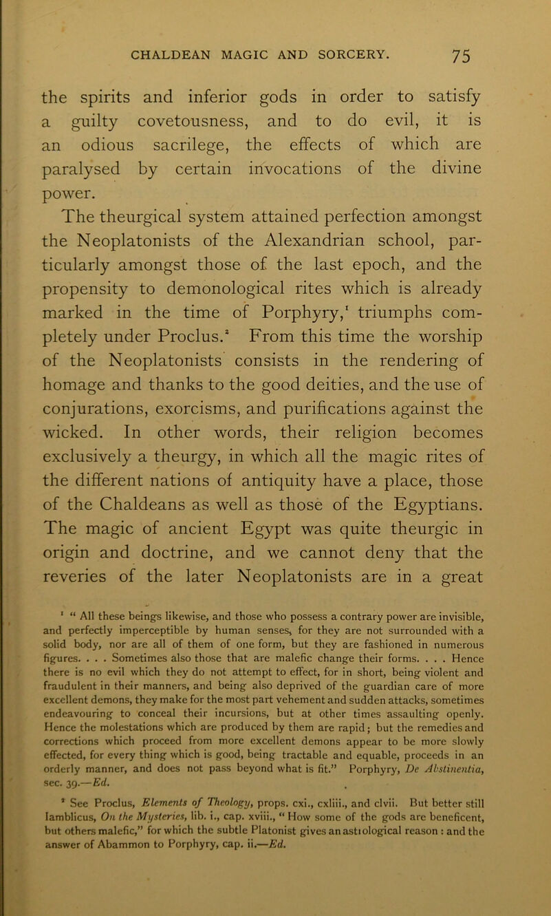 the spirits and inferior gods in order to satisfy a guilty covetousness, and to do evil, it is an odious sacrilege, the effects of which are paralysed by certain invocations of the divine power. The theurgical system attained perfection amongst the Neoplatonists of the Alexandrian school, par- ticularly amongst those of the last epoch, and the propensity to demonological rites which is already marked in the time of Porphyry,* triumphs com- pletely under Proclus.* From this time the worship of the Neoplatonists consists in the rendering of homage and thanks to the good deities, and the use of conjurations, exorcisms, and purifications against the wicked. In other words, their religion becomes exclusively a theurgy, in which all the magic rites of the different nations of antiquity have a place, those of the Chaldeans as well as those of the Egyptians. The magic of ancient Egypt was quite theurgic in origin and doctrine, and we cannot deny that the reveries of the later Neoplatonists are in a great ' “ All these beings likewise, and those who possess a contrary power are invisible, and perfectly imperceptible by human senses, for they are not surrounded with a solid body, nor are all of them of one form, but they are fashioned in numerous figures. . . . Sometimes also those that are malefic change their forms. . . . Hence there is no evil which they do not attempt to effect, for in short, being violent and fraudulent in their manners, and being also deprived of the guardian care of more excellent demons, they make for the most part vehement and sudden attacks, sometimes endeavouring to conceal their incursions, but at other times assaulting openly. Hence the molestations which are produced by them are rapid; but the remedies and corrections which proceed from more excellent demons appear to be more slowly effected, for every thing which is good, being tractable and equable, proceeds in an orderly manner, and does not pass beyond what is fit.” Porphyry, De Abstinentia, sec. 39.— Ed. ’ See Proclus, Elements of Theology, props, cxi., cxliii., and clvii. But better still lamblicus. On the Mysteries, lib. i., cap. xviii., “ How some of the gods are beneficent, but others malefic,” for which the subtle Platonist gives an asttological reason : and the answer of Abammon to Porphyry, cap. ii.—Ed.