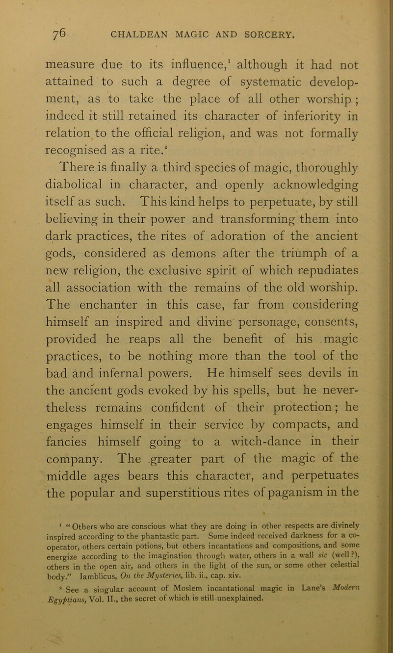measure due to its influence,' although it had not attained to such a degree of systematic develop- ment, as to take the place of all other worship ; indeed it still retained its character of inferiority in relation^ to the official religion, and was not formally recognised as a rite.* There is finally a third species of magic, thoroughly diabolical in character, and openly acknowledging itself as such. This kind helps to perpetuate, by still believing in their power and transforming them into dark practices, the rites of adoration of the ancient gods, considered as demons after the triumph of a new religion, the exclusive spirit of which repudiates { all association with the remains of the old worship. The enchanter in this case, far from considering himself an inspired and divine personage, consents, provided he reaps all the benefit of his magic practices, to be nothing more than the tool of the bad and infernal powers. He himself sees devils in the ancient gods evoked by his spells, but he never- theless remains confident of their protection; he engages himself in their service by compacts, and fancies himself going to a witch-dance in their company. The .greater part of the magic of the middle ages bears this character, and perpetuates the popular and superstitious rites of paganism in the ' “ Others who are conscious what they are doing' in other respects are divinely inspired according to the phantastic part. Some indeed received darkness for a co- operator, others certain potions, but others incantations and compositions, and some energize according to the imagination througli water, others in a wall sic (well ?), others in the open air, and others in the light of the sun, or some other celestial body.” lamblicus. On the Mysteries, lib. ii., cap. xiv. “ See a singular account of Moslem incantational magic in Lane’s Modern Egyptians, Vol. II., the secret of which is still unexplained.