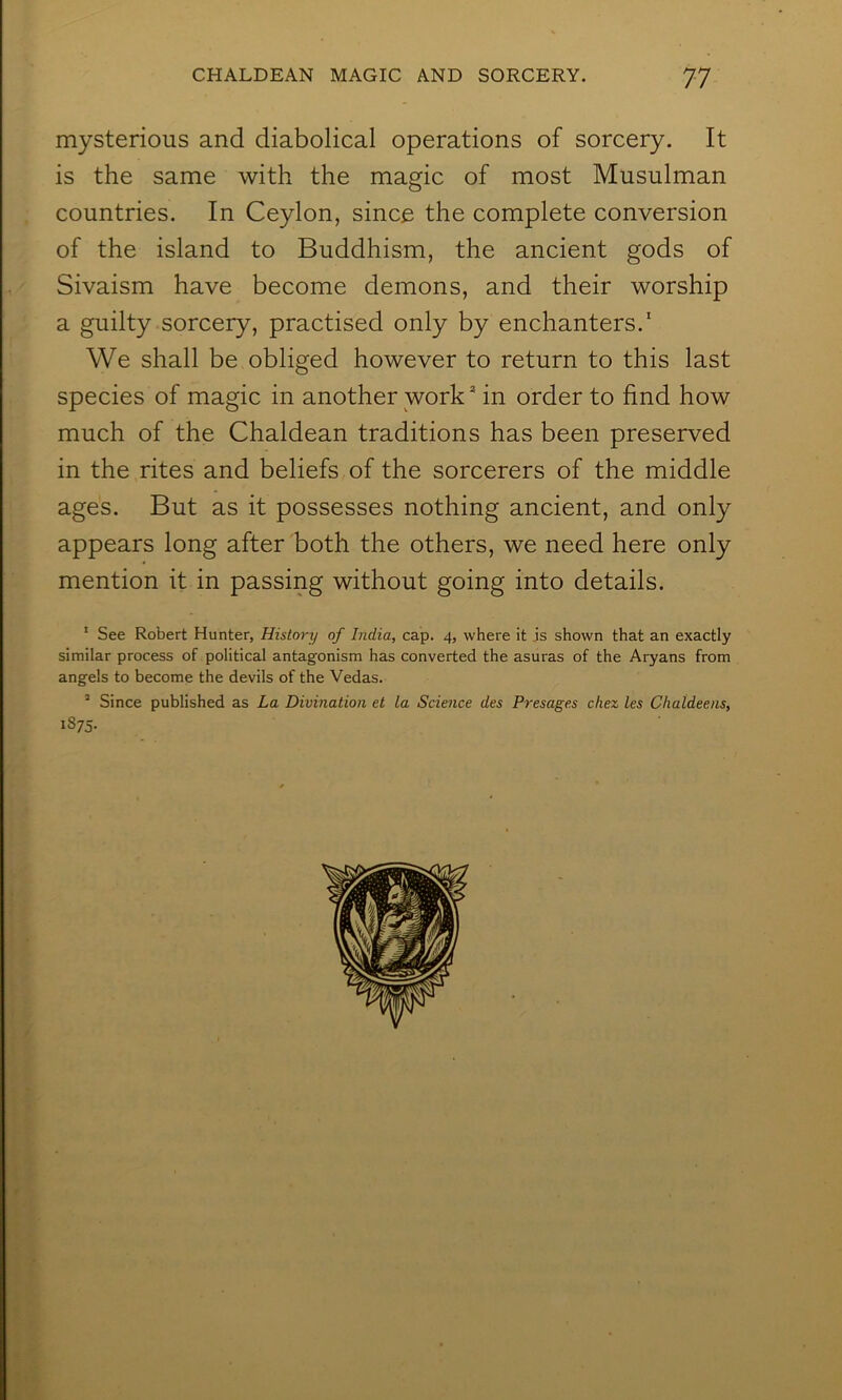 mysterious and diabolical operations of sorcery. It is the same with the magic of most Musulman countries. In Ceylon, since the complete conversion of the island to Buddhism, the ancient gods of Sivaism have become demons, and their worship a guilty sorcery, practised only by enchanters.' We shall be obliged however to return to this last species of magic in another work in order to find how much of the Chaldean traditions has been preserved in the rites and beliefs of the sorcerers of the middle ages. But as it possesses nothing ancient, and only appears long after both the others, we need here only mention it in passing without going into details. * See Robert Hunter, History of India, cap. 4, where it is shown that an exactly similar process of political antagonism has converted the asuras of the Aryans from angels to become the devils of the Vedas. ’ Since published as La Divination et la Science des Presages chex les Chaldeens, 1875-