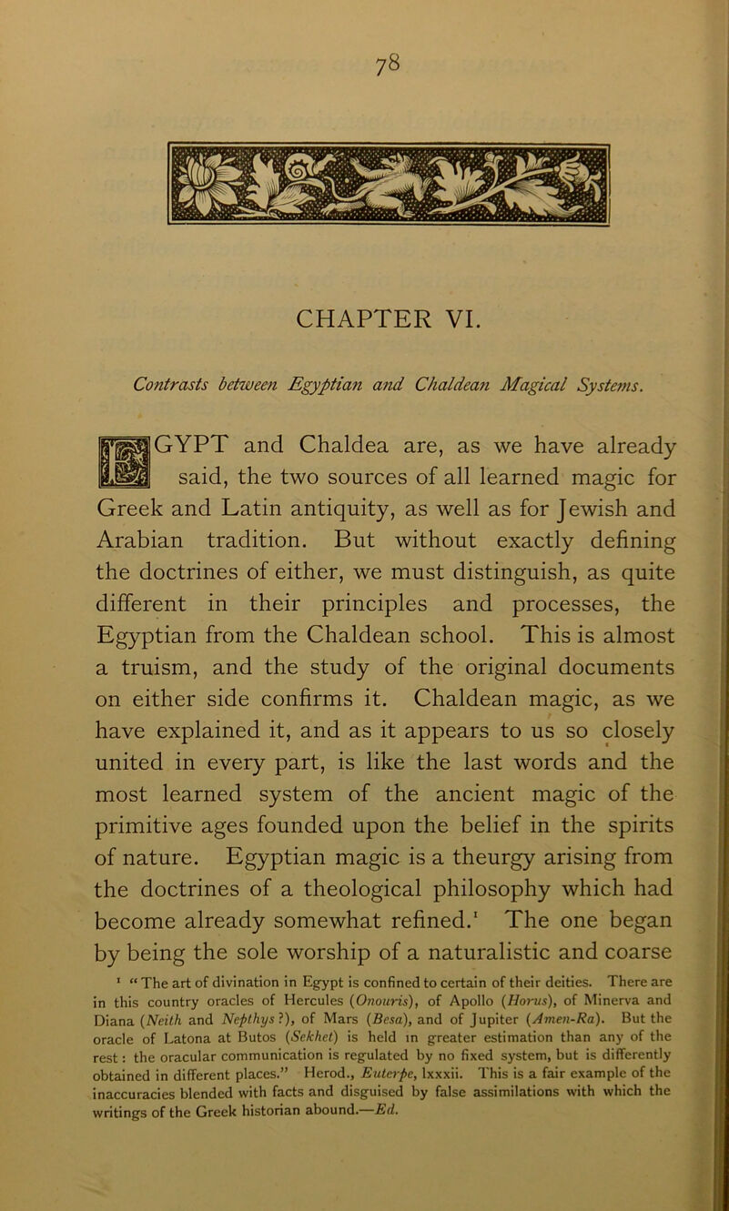 7^ CHAPTER VI. Contrasts between Egyptian and Chaldean Magical Systems. f^^GYPT and Chaldea are, as we have already said, the two sources of all learned magic for Greek and Latin antiquity, as well as for J ewish and Arabian tradition. But without exactly defining the doctrines of either, we must distinguish, as quite different in their principles and processes, the Egyptian from the Chaldean school. This is almost a truism, and the study of the original documents on either side confirms it. Chaldean magic, as we have explained it, and as it appears to us so closely united in every part, is like the last words and the most learned system of the ancient magic of the primitive ages founded upon the belief in the spirits of nature. Egyptian magic is a theurgy arising from the doctrines of a theological philosophy which had become already somewhat refined.* The one began by being the sole worship of a naturalistic and coarse ' “ The art of divination in Egypt is confined to certain of their deities. There are in this country oracles of Hercules {Onouris), of Apollo i^Horus), of Minerva and Diana {Neith and Nepthysl), of Mars (Besa), and of Jupiter (Amen-Ra). But the oracle of Latona at Butos (Sekhet) is held in greater estimation than any of the rest: the oracular communication is regulated by no fixed system, but is differently obtained in different places.” Herod., Euterpe, Ixxxii. This is a fair example of the inaccuracies blended with facts and disguised by false assimilations with which the writings of the Greek historian abound.—Ed.