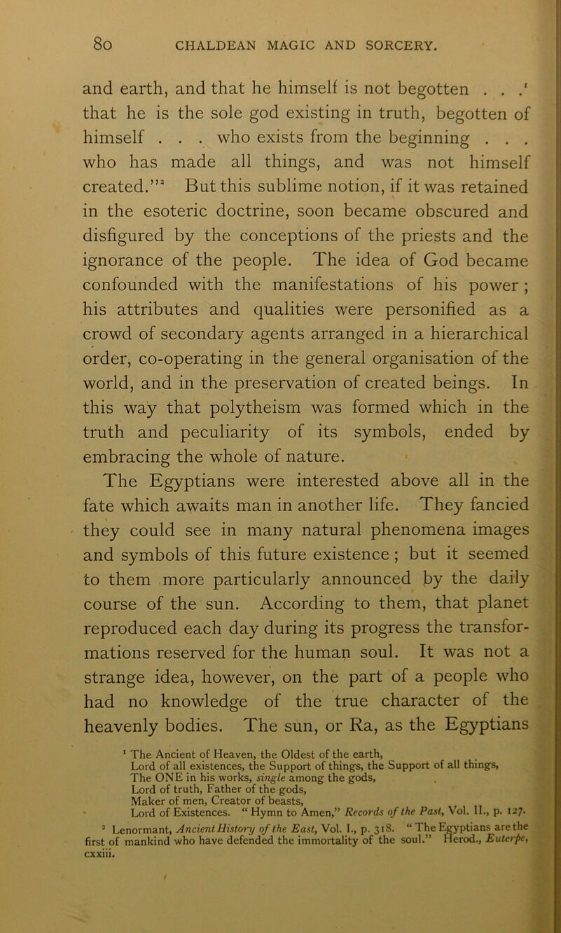 and earth, and that he himself is not begotten . . that he is the sole god existing in truth, begotten of himself . . . who exists from the beginning . . . who has made all things, and was not himself created.”* But this sublime notion, if it was retained in the esoteric doctrine, soon became obscured and disfigured by the conceptions of the priests and the ignorance of the people. The idea of God became confounded with the manifestations of his power ; his attributes and qualities were personified as a crowd of secondary agents arranged in a hierarchical order, co-operating in the general organisation of the world, and in the preservation of created beings. In this way that polytheism was formed which in the truth and peculiarity of its symbols, ended by embracing the whole of nature. The Egyptians were interested above all in the fate which awaits man in another life. They fancied they could see in many natural phenomena images and symbols of this future existence; but it seemed to them more particularly announced by the daily course of the sun. According to them, that planet reproduced each day during its progress the transfor- mations reserved for the humai;i soul. It was not a strange idea, however, on the part of a people who had no knowledge of the true character of the heavenly bodies. The sun, or Ra, as the Egyptians * The Ancient of Heaven, the Oldest of the earth, Lord of all existences, the Support of thing’s, the Support of all things, The ONE in his works, siTigle among the gods. Lord of truth. Father of the gods. Maker of men. Creator of beasts. Lord of Existences. “ Hymn to Amen,” Records of the Past, Vol. IL, p. 127. ’ Lenormant, Ancient History of the East, Vol. 1., p. 318. “ The E^ptians are the first of mankind who have defended the immortality of the soul.” Herod., Euterpe, cxxiii.