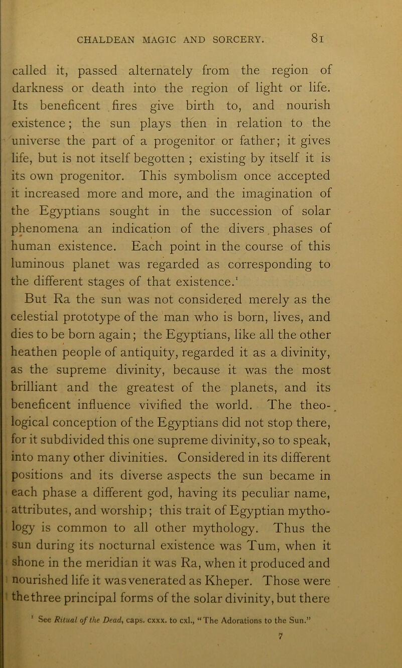 called it, passed alternately from the region of darkness or death into the region of light or life. Its beneficent fires give birth to, and nourish existence; the sun plays then in relation to the universe the part of a progenitor or father; it gives life, but is not itself begotten ; existing by itself it is its own progenitor. This symbolism once accepted it increased more and more, a>nd the imagination of the Egyptians sought in the succession of solar phenomena an indication of the divers. phases of human existence. Each point in the course of this luminous planet was regarded as corresponding to the different stages of that existence.' But Ra the sun was not considered merely as the celestial prototype of the man who is born, lives, and dies to be born again; the Egyptians, like all the other heathen people of antiquity, regarded it as a divinity, as the supreme divinity, because it was the most brilliant and the greatest of the planets, and its beneficent influence vivified the world. The theo-. logical conception of the Egyptians did not stop there, for it subdivided this one supreme divinity, so to speak, into many other divinities. Considered in its different positions and its diverse aspects the sun became in each phase a different god, having its peculiar name, attributes, and worship; this trait of Egyptian mytho- logy is common to all other mythology. Thus the sun during its nocturnal existence was Turn, when it shone in the meridian it was Ra, when it produced and nourished life it was venerated as Kheper. Those were the three principal forms of the solar divinity, but there ' See Ritual of the Dead, caps. cxxx. to cxl., “The Adorations to the Sun.” 7