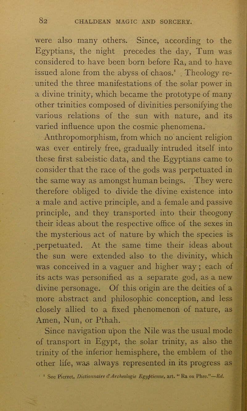 were also many others. Since, according to the Egyptians, the night precedes the day. Turn was considered to have been born before Ra, and to have issued alone from the abyss of chaos.' . Theology re- united the three manifestations of the solar power in a divine trinity, which became the prototype of many other trinities composed of divinities personifying the various relations of the sun with nature, and its varied influence upon the cosmic phenomena. Anthropomorphism, from which no'ancient religion was ever entirely free, gradually intruded itself into these first sabeistic data, and the Egyptians came to consider that the race of the gods was perpetuated in the same way as amongst human beings. They were therefore obliged to divide the divine existence into a male and active principle, and a female and passive principle, and they transported into their theogony their ideas about the respective office of the sexes in the mysterious act of nature by which the species is perpetuated. At the same time their ideas about the sun were extended also to the divinity, which was conceived in a vaguer and higher way ; each of its acts was personified as a separate god, as a new divine personage. Of this origin are the deities of a more abstract and philosophic conception, and less closely allied to a fixed phenomenon of nature, as Amen, Nun, or Pthah. Since navigation upon the Nile was the usual mode of transport in Egypt, the solar trinity, as also the trinity of the inferior hemisphere, the emblem of the other life, was always represented in its progress as * See Pierret, Dictioaiiaire d’Archeologie Egyptienne, art. “ Ra ojt Phre.”—Ed.