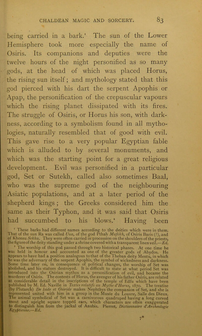being carried in a bark.' The sun of the Lower Hemisphere took more especially the name of Osiris. Its companions and deputies were the twelve hours of the night personified as so many gods, at the head of which was placed Horus, the rising sun itself; and mythology stated that this god pierced with his dart the serpent Apophis or Apap, the personification of the crepuscular vapours which the rising planet dissipated with its fires. The struggle of Osiris, or Horus his son, with dark- ness, according to a symbolism found in all mytho- logies, naturally resembled that of good with evil. This gave rise to a very popular Egyptian fable which is alluded to by several monuments, and which was the starting point for a great religious development. Evil was personified in a particular god. Set or Sutekh, called also sometimes Baal, who was the supreme god of the neighbouring Asiatic populations, and at a later period of the shepherd kings ; the Greeks considered him the same as their Typhon, and it was said that Osiris had succumbed to his blows.* Having been ' These barks had different names according to the deities which were in them. That of the sun Ra was called Uua, of the god Pthah Mafekh, of Osiris Baris (?), and of Khonsu Sekhu. They were often carried in procession on the shoulders of the priests, the figure of the deity standing under a shrine covered with a transparent linen veil.—Ed. ’ The worship of this god passed through two historical phases. At one time he was held in honour and accounted as one of the greater gods of Abydos. He appears to have had a position analogous to that of the Theban deity Mentu, in which he was the adversary of the serpent Apophis, the symbol of wickedness and darkness. Some time later on, in consequence of political changes, the worship of Set was abolished, and his statues destroyed. It is difficult to state at what period Set was introduced into the Osirian mythos as a personification of evil, and became the murderer of Osiris. The contests of Horus, the avenger of his father Osiris, are related at considerable detail in the inscriptions of the temple of Edfu which have been published by M. Ed. Naville in Textes rdalifs au Mylhc d’Hoi-us, 1870. The treatise (by Plutarch) De hide el Osiri.de makes Nephthys the companion of Set, and she is represented united with him in a group in the Musiie du Louvre, Salle des Dieux. The animal symbolical of Set was a carnivorous quadruped having a long curved snout and upright square toppdd ears, which characters are often exaggerated to distinguish him from the jackal of Anubis. Pierret, Dictionnaire d’Archeologie kigyptienne.—Ed.