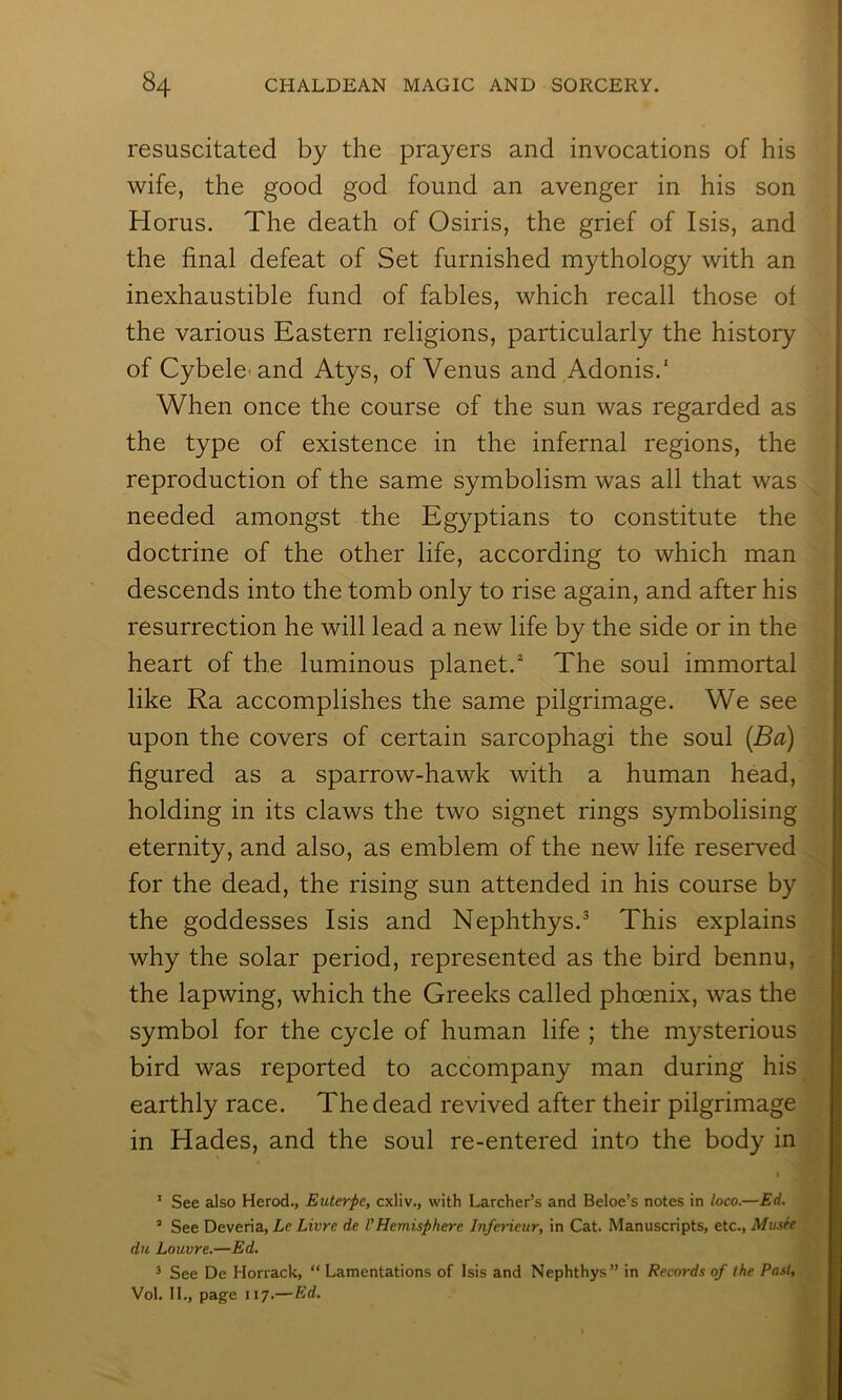 resuscitated by the prayers and invocations of his wife, the good god found an avenger in his son Horus. The death of Osiris, the grief of Isis, and the final defeat of Set furnished mythology with an inexhaustible fund of fables, which recall those of the various Eastern religions, particularly the history of Cybele-and Atys, of Venus and Adonis.' When once the course of the sun was regarded as the type of existence in the infernal regions, the reproduction of the same symbolism was all that was needed amongst the Egyptians to constitute the doctrine of the other life, according to which man descends into the tomb only to rise again, and after his resurrection he will lead a new life by the side or in the heart of the luminous planet.^ The soul immortal like Ra accomplishes the same pilgrimage. We see upon the covers of certain sarcophagi the soul (Ba) figured as a sparrow-hawk with a human head, holding in its claws the two signet rings symbolising eternity, and also, as emblem of the new life reserved for the dead, the rising sun attended in his course by the goddesses Isis and Nephthys.^ This explains why the solar period, represented as the bird bennu, the lapwing, which the Greeks called phoenix, was the symbol for the cycle of human life ; the mysterious bird was reported to accompany man during his earthly race. The dead revived after their pilgrimage in Hades, and the soul re-entered into the body in I * See also Herod., Euterpe, cxliv., with Larcher’s and Beloe’s notes in loco.—Ed, “ See Deveria, Le Livre de VHemisphere Inferieur, in Cat. Manuscripts, etc.. Musk du Louvre,—Ed. ^ See De Horrack, “ Lamentations of Isis and Nephthys” in Records of the Past, Vol. II., page 117.— Ed.