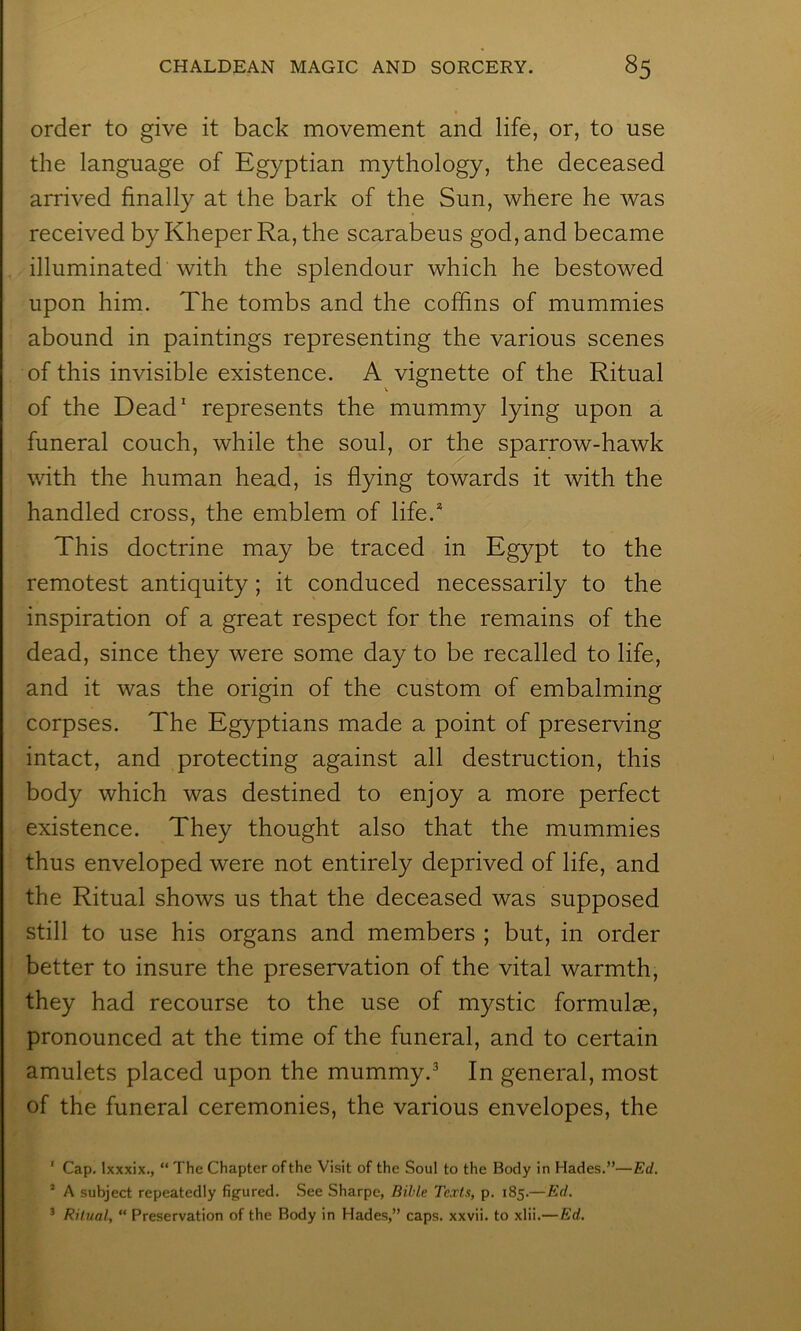 order to give it back movement and life, or, to use the language of Egyptian mythology, the deceased arrived finally at the bark of the Sun, where he was received by Kheper Ra, the scarabeus god, and became illuminated with the splendour which he bestowed upon him. The tombs and the coffins of mummies abound in paintings representing the various scenes of this invisible existence. A vignette of the Ritual of the Dead' represents the mummy lying upon a funeral couch, while the soul, or the sparrow-hawk with the human head, is flying towards it with the handled cross, the emblem of life.* This doctrine may be traced in Egypt to the remotest antiquity; it conduced necessarily to the inspiration of a great respect for the remains of the dead, since they were some day to be recalled to life, and it was the origin of the custom of embalming corpses. The Egyptians made a point of preserving intact, and protecting against all destruction, this body which was destined to enjoy a more perfect existence. They thought also that the mummies thus enveloped were not entirely deprived of life, and the Ritual shows us that the deceased was supposed still to use his organs and members ; but, in order better to insure the preservation of the vital warmth, they had recourse to the use of mystic formulae, pronounced at the time of the funeral, and to certain amulets placed upon the mummy.* In general, most of the funeral ceremonies, the various envelopes, the ‘ Cap. Ixxxix., “ The Chapter of the Visit of the Soul to the Body in Hades.”—Ed. ’ A subject repeatedly figured. See Sharpe, Bible Texts, p. 185.—Ed. ^ Ritual, “ Preservation of the Body in Hades,” caps, xxvii. to xlii.—Ed.