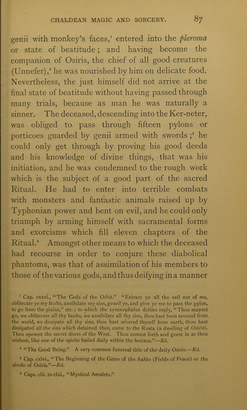 genii with monkey’s faces,’ entered into the pleroma or state of beatitude ; and having become the companion of Osiris, the chief of all good creatures (Unnefer),* he was nourished by him on delicate food. Nevertheless, the just himself did not arrive at the final state of beatitude without having passed through many trials, because as man he was naturally a sinner. The deceased, descending into the Ker-neter, was obliged to pass through fifteen pylons or porticoes guarded by genii armed with swords p he could only get through by proving his good deeds and his knowledge of divine things, that was his initiation, and he was condemned to the rough work which is the subject of a good part of the sacred Ritual. He had to enter into terrible combats with monsters and fantastic animals raised up by Typhonian power and bent on evil, and he could only triumph by arming himself with sacramental forms and exorcisms which fill eleven chapters of the Ritual.Amongst other means to which the deceased had recourse in order to conjure these diabolical phantoms, was that of assimilation of his members to those of the various gods, and thus deifying in a manner • ‘ Cap. cxxvi., “The Gods of the Orbit.” “Extract ye all the evil out of me, obliterate ye my faults, annihilate my sins, guard ye, and give ye me to pass the pylon, to go from the plains,” etc.; to which the cynocephalus deities reply, “ Thou mayest go, we obliterate all thy faults, we annihilate all thy sins, thou hast been severed from, the world, we dissipate all thy sins, thou hast severed thyself from earth, thou hast dissipated all the sins which detained thee, come to the Rusta (a dwelling of Osiris). , , Thou openest the secret doors of the West. Thou comest forth and goest in as thou 1 ■ wishest, like one of the spirits hailed daily within the horizon.”—Ed. ' ’ “The Good Being.” A very common funereal title of the deity Osiris.—Ed. ’ Cap. cxlvi., “The Beginning of the Gates of the Aahlu (Fields of Peace) or the abode of Osiris.”—Ed. * Caps. clii. to clxi., “ Mystical Amulets,”
