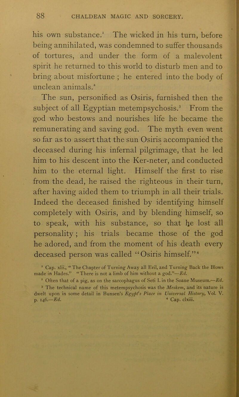 his own substance.' The wicked in his turn, before being annihilated, was condemned to suffer thousands of tortures, and under the form of a malevolent spirit he returned to this world to disturb men and to bring about misfortune ; he entered into the body of unclean animals.* The sun, personified as Osiris, furnished then the subject of all Egyptian metempsychosis.^ From the god who bestows and nourishes life he became the remunerating and saving god. The myth even went so far as to assert that the sun Osiris accompanied the deceased during his infernal pilgrimage, that he led him to his descent into the Ker-neter, and conducted him to the eternal light. Himself the first to rise from the dead, he raised the righteous in their turn, after having aided them to triumph in all their trials. Indeed the deceased finished by identifying himself completely with Osiris, and by blending himself, so to speak, with his substance, so that he lost all personality; his trials became those of the god he adored, and from the moment of his death ever}^ deceased person was called “Osiris himself.”^ ' Cap. xlii., “ The Chapter of Turning Away all Evil, and Turning Back the Blows made in Hades.” “There is not a limb of him without a god.”—Ed. “ Often that of a pig, as on the sarcophagus of Seti I. in the Soane Museum.—Ed. 2 The technical name of this metempsychosis was the Meskem, and its nature is dwelt upon in some detail in Bunsen’s Egypt’s Place in Universal History, Vol. V. p. 146.—Ed. ^ Cap. clxiii.