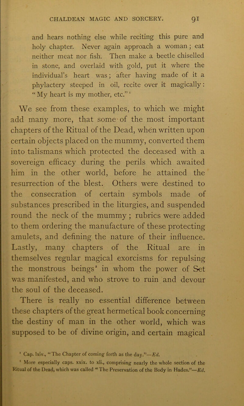 and hears nothing else while reciting this pure and holy chapter. Never again approach a woman ; eat neither meat nor fish. Then make a beetle chiselled in stone, and overlaid with gold, put it where the individual’s heart was; after having made of it a phylactery steeped in oil, recite over it magically: “ My heart is my mother, etc.” ‘ We see from these examples, to which we might add many more, that some^ of the most important chapters of the Ritual of the Dead, when written upon certain objects placed on the mummy, converted them into talismans which protected the deceased with a sovereign efficacy during the perils which awaited him in the other world, before he attained the resurrection of the blest. Others were destined to the consecration of certain symbols made of substances prescribed in the liturgies, and suspended round the neck of the mummy ; rubrics were added to them ordering the manufacture of these protecting amulets, and defining the nature of their influence. Lastly, many chapters of the Ritual are in themselves regular magical exorcisms for repulsing the monstrous beings^ in whom the power of Set was manifested, and who strove to ruin and devour the soul of the deceased. There is really no essential difference between these chapters of the great hermetical book concerning the destiny of man in the other world, which was supposed to be of divine origin, and certain magical ' Cap. Ixiv., “The Chapter of coming- forth as the day.”—Ed. ’ More especially caps. xxix. to xli., comprising nearly the whole section of the Ritual of the Dead, which was called “The Preservation of the Body in Hades.”—Ed.