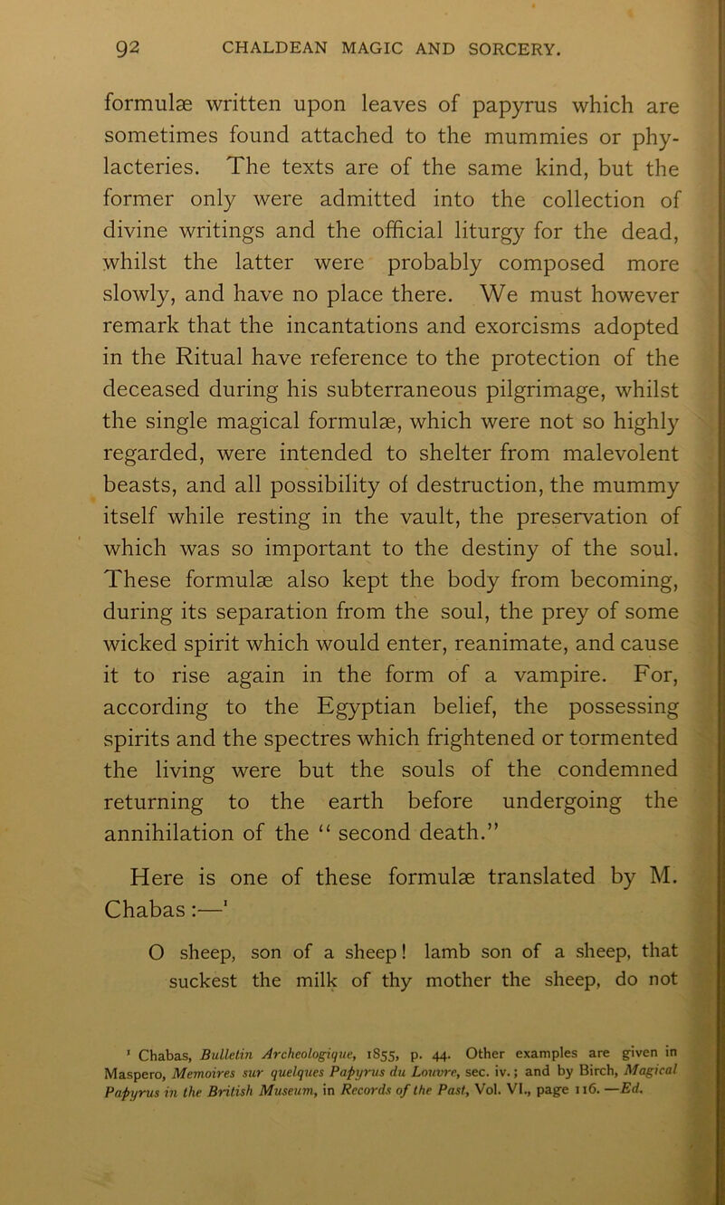 formulae written upon leaves of papyrus which are sometimes found attached to the mummies or phy- lacteries. The texts are of the same kind, but the former only were admitted into the collection of divine writings and the official liturgy for the dead, whilst the latter were probably composed more slowly, and have no place there. We must however remark that the incantations and exorcisms adopted in the Ritual have reference to the protection of the deceased during his subterraneous pilgrimage, whilst the single magical formulae, which were not so highly regarded, were intended to shelter from malevolent beasts, and all possibility of destruction, the mummy itself while resting in the vault, the preservation of which was so important to the destiny of the soul. These formulae also kept the body from becoming, during its separation from the soul, the prey of some wicked spirit which would enter, reanimate, and cause it to rise again in the form of a vampire. For, according to the Egyptian belief, the possessing spirits and the spectres which frightened or tormented the living were but the souls of the condemned returning to the earth before undergoing the annihilation of the “ second death.” Here is one of these formulae translated by M. Chabas:—' O sheep, son of a sheep! lamb son of a sheep, that suckest the milk of thy mother the sheep, do not ' Chabas, Bulletin Archeologique, 1855, p, 44. Other examples are g-iven in Maspero, Memoires sur quelques Papyrus du Louvre, sec. iv.; and by Birch, Magical Papyrus in the British Museum, in Records of the Past, Vol. VI., page 116. —Ed.