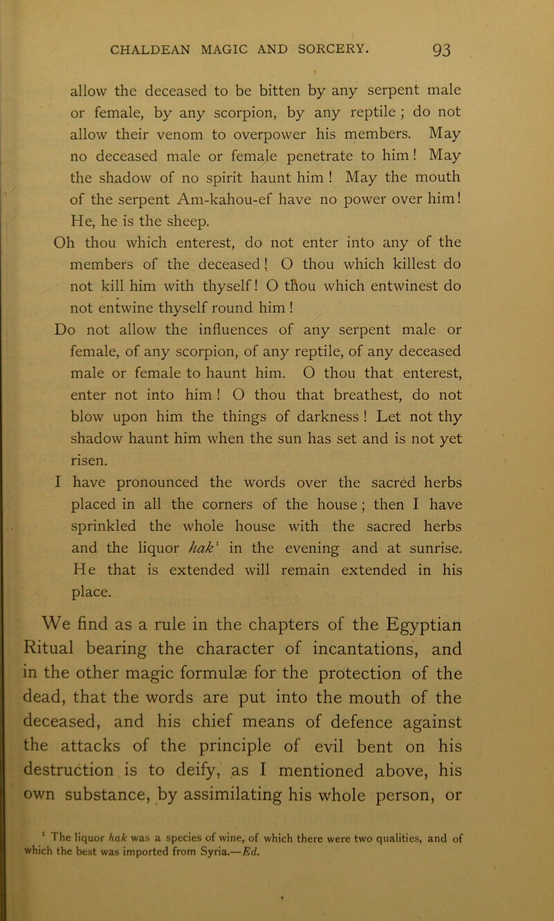 allow the deceased to be bitten by any serpent male or female, by any scorpion, by any reptile ; do not allow their venom to overpower his members. May no deceased male or female penetrate to him! May the shadow of no spirit haunt him ! May the mouth of the serpent Am-kahou-ef have no power over him! He, he is the sheep. Oh thou which enterest, do not enter into any of the members of the deceased [ O thou which killest do not kill him with thyself! O thou which entwinest do not entwine thyself round him ! Do not allow the influences of any serpent male or female, of any scorpion, of any reptile, of any deceased male or female to haunt him, O thou that enterest, enter not into him ! O thou that breathest, do not blow upon him the things of darkness ! Let not thy shadow haunt him when the sun has set and is not yet risen. I have pronounced the words over the sacred herbs placed in all the corners of the house; then I have sprinkled the whole house with the sacred herbs and the liquor hak^ in the evening and at sunrise. He that is extended will remain extended in his place. We find as a rule in the chapters of the Egyptian Ritual bearing the character of incantations, and in the other magic formulae for the protection of the dead, that the words are put into the mouth of the deceased, and his chief means of defence against the attacks of the principle of evil bent on his destruction is to deify, as I mentioned above, his own substance, by assimilating his whole person, or ' The liquor hak was a species of wine, of which there were two qualities, and of which the best was imported from Syria.—Ed.