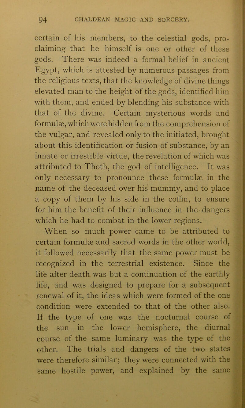 certain of his members, to the celestial gods, pro- claiming that he himself is one or other of these gods. There was indeed a formal belief in ancient Egypt, which is attested by numerous passages from the religious texts, that the knowledge of divine things elevated man to the height of the gods, identified him with them, and ended by blending his substance with that of the divine. Certain mysterious words and formulae, which were hidden from the comprehension of the vulgar, and revealed only to the initiated, brought about this identification or fusion of substance, by an innate or irrestible virtue, the revelation of which was attributed to Thoth, the god of intelligence. It was only necessary to pronounce these formulae in the name of the deceased over his mummy, and to place a copy of them by his side in the coffin, to ensure for him the benefit of their influence in the dangers which he had to combat in the lower regions. When so much power came to be attributed to certain formulae and sacred words in the other world, it followed necessarily that the same power must be recognized in the terrestrial existence. Since the life after death, was but a continuation of the earthly life, and was designed to prepare for a subsequent renewal of it, the ideas which were formed of the one condition were extended to that of the other also. If the type of one was the nocturnal course of the sun in the lower hemisphere, the diurnal course of the same luminary was the type of the other. The trials and dangers of the two states were therefore similar; they were connected with the same hostile power, and explained by the same