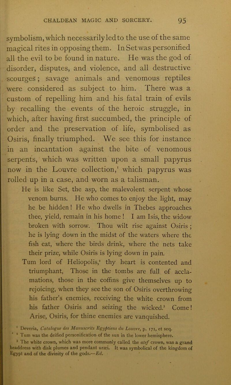 symbolism, which necessarily led to the use of the same magical rites in opposing them. In Set was personified all the evil to be found in nature. He was the god of disorder, disputes, and violence, and all destructive scourges; savage animals and venomous reptiles were considered as subject to him. There was a custom of repelling him and his fatal train of evils by recalling the events of the heroic struggle, in which, after having first succumbed, the principle of order and the preservation of life, symbolised as Osiris, finally triumphed. We see this for instance in an incantation against the bite of venomous serpents, which was written upon a small papyrus now in the Louvre collection,' which papyrus was rolled up in a case, and worn as a talisman. He is like Set, the asp, the malevolent serpent whose venom burns. He who comes to enjoy the light, may he be hidden! He who dwells in Thebes approaches thee, yield, remain in his home ! I am Isis, the widow broken with sorrow. Thou wilt rise against Osiris ; he is lying down in the midst of the waters where the fish eat, where the birds drink, where the nets take their prize, while Osiris is lying down in pain. Turn lord of Heliopolis,^ thy heart is contented and triumphant, Those in the tombs are full of accla- mations, those in the coffins give themselves up to rejoicing, when they see the son of Osiris overthrowing his father’s enemies, receiving the white crown from his father Osiris and seizing the wicked.^ Come! Arise, Osiris, for thine enemies are vanquished. ‘ Deveria, Catalogue des Manuscrils Egypliens du Louvre, p. 171, et seq. ’ ’ Turn was the deified personification of the sun in the lower hemisphere. ^ The white crown, which was more commonly called the alef crown, was a grand headdress with disk plumes and pendant uraei. It was symbolical of the kingdom of Egypt and of the divinity of the gods.—Ed.