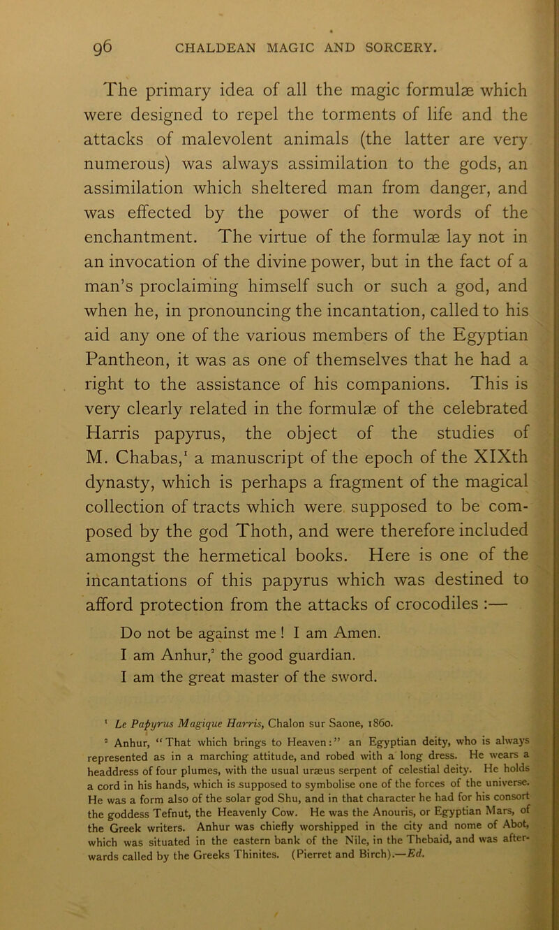 The primary idea of all the magic formulae which were designed to repel the torments of life and the attacks of malevolent animals (the latter are very numerous) was always assimilation to the gods, an assimilation which sheltered man from danger, and was effected by the power of the words of the enchantment. The virtue of the formulae lay not in an invocation of the divine power, but in the fact of a man’s proclaiming himself such or such a god, and when he, in pronouncing the incantation, called to his aid any one of the various members of the Egyptian Pantheon, it was as one of themselves that he had a right to the assistance of his companions. This is very clearly related in the formulae of the celebrated Harris papyrus, the object of the studies of M. Chabas,’ a manuscript of the epoch of the XIXth dynasty, which is perhaps a fragment of the magical collection of tracts which were, supposed to be com- posed by the god Thoth, and were therefore included amongst the hermetical books. Here is one of the incantations of this papyrus which was destined to afford protection from the attacks of crocodiles :— Do not be against me ! I am Amen. I am Anhur,’ the good guardian. I am the great master of the sword. ’ Le Papyrus Magique Harris, Chalon sur Saone, i860. ’ Anhur, “ That which brings to Heaven: ” an Egyptian deity, who is always represented as in a marching attitude, and robed with a long dress. He wears a headdress of four plumes, with the usual uraeus serpent of celestial deity. He holds a cord in his hands, which is supposed to symbolise one of the forces of the universe. He was a form also of the solar god Shu, and in that character he had for his consort the goddess Tefnut, the Heavenly Cow. He was the Anouris, or Egyptian Mars, of the Greek writers. Anhur was chiefly worshipped in the city and nome of Abot, which was situated in the eastern bank of the Nile, in the Thebaid, and was after- wards called by the Greeks Thinites. (Pierret and Birch).—