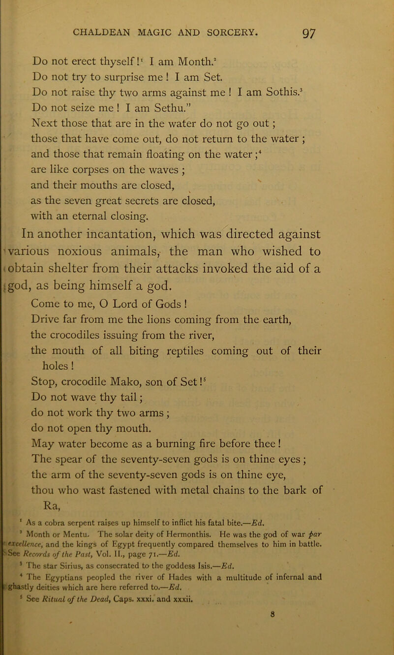 Do not erect thyself!* I am Month. Do not try to surprise me 1 I am Set. Do not raise thy two arms against me I I am Sothis.^ Do not seize me I I am Sethu.” Next those that are in the water do not go out; those that have come out, do not return to the water ; and those that remain floating on the water are like corpses on the waves ; and their mouths are closed, ^ \ as the seven great secrets are closed, with an eternal closing. In another incantation, which was directed against -various noxious animals, the man who wished to ■; obtain shelter from their attacks invoked the aid of a igod, as being himself a god. Come to me, O Lord of Gods 1 Drive far from me the lions coming from the earth, the crocodiles issuing from the river, the mouth of all biting reptiles coming out of their holes 1 Stop, crocodile Mako, son of Set!® Do not wave thy tail; do not work thy two arms ; do not open thy mouth. May water become as a burning fire before thee! The spear of the seventy-seven gods is on thine eyes; the arm of the seventy-seven gods is on thine eye, thou who wast fastened with metal chains to the bark of Ra, * As a cobra serpent raises up himself to inflict his fatal bite.—Ed. ’ Month or Mentu- The solar deity of Hermonthis. He was the god of war far ' excellence., and the kings of Egypt frequently compared themselves to him in battle. 'See Records of the Past, Vol. II., page 71.—Ed. ’ The star Sirius, as consecrated to the goddess Isis.—Ed. ^ The Egyptians peopled the river of Hades with a multitude of infernal and ghastly deities which are here referred to.—Ed. * See Ritual of the Dead, Caps. xxxi. and xxxii. 8