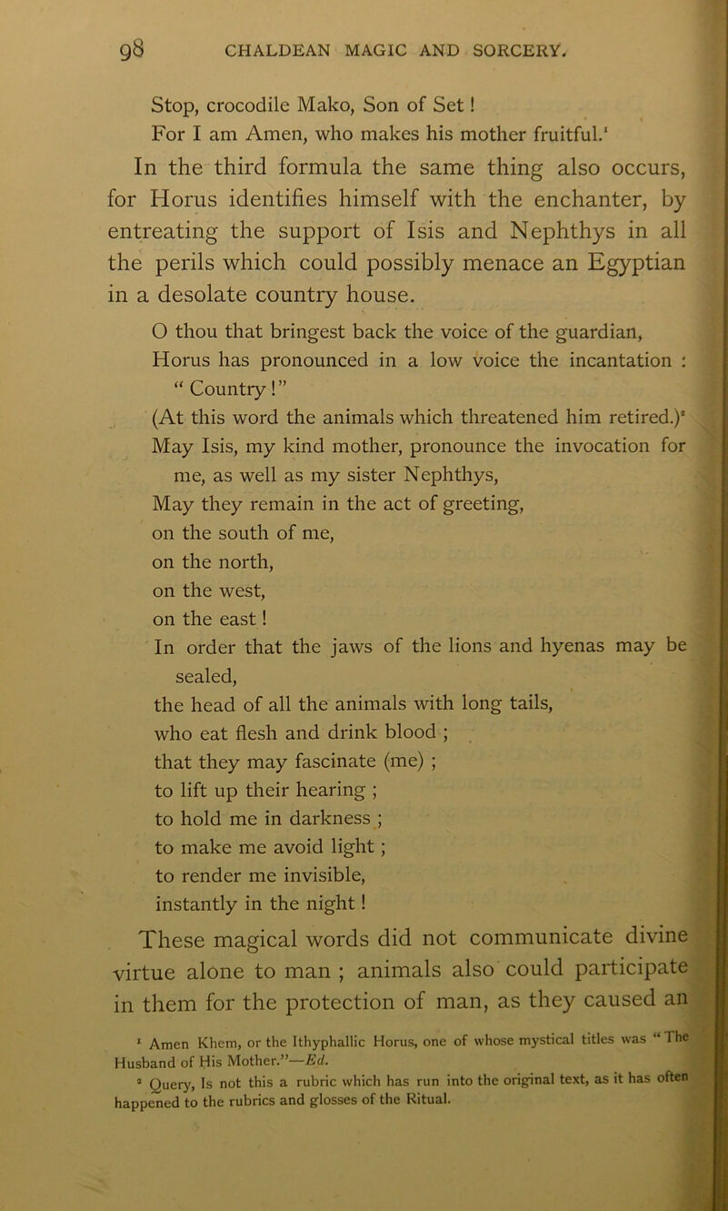 Stop, crocodile Mako, Son of Set! For I am Amen, who makes his mother fruitful.' In the third formula the same thing also occurs, for Horus identifies himself with the enchanter, by entreating the support of Isis and Nephthys in all the perils which could possibly menace an Egyptian in a desolate country house. O thou that bringest back the voice of the guardian, Horus has pronounced in a low voice the incantation : “ Country!” (At this word the animals which threatened him retired.)* May Isis, my kind mother, pronounce the invocation for me, as well as my sister Nephthys, May they remain in the act of greeting, on the south of me, on the north, on the west, on the east! In order that the jaws of the lions and hyenas may be sealed, the head of all the animals with long tails, who eat flesh and drink blood ; that they may fascinate (me) ; to lift up their hearing ; to hold me in darkness ; to make me avoid light; to render me invisible, instantly in the night! These magical words did not communicate divine virtue alone to man ; animals also could participate in them for the protection of man, as they caused an ^ Amen Khem, or the Ithyphallic Horus, one of whose mystical titles was “ The Husband of His Mother.”—Ed. ® Query, Is not this a rubric which has run into the orig-inal text, as it has often happened to the rubrics and glosses of the Ritual.