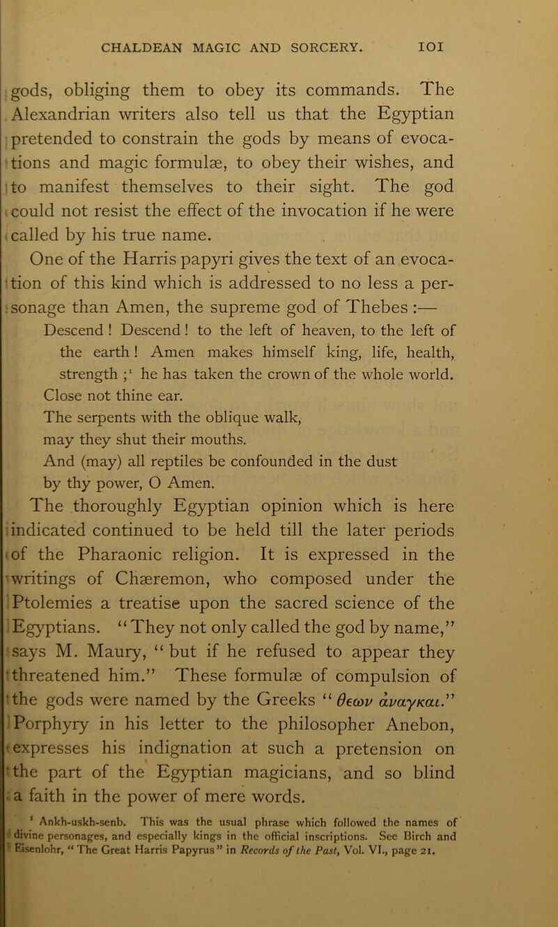 gods, obliging them to obey its commands. The Alexandrian writers also tell us that the Egyptian ; pretended to constrain the gods by means of evoca- ' tions and magic formulae, to obey their wishes, and ito manifest themselves to their sight. The god could not resist the effect of the invocation if he were called by his true name. One of the Harris papyri gives the text of an evoca- V ’tion of this kind which is addressed to no less a per- jsonage than Amen, the supreme god of Thebes :— Descend ! Descend! to the left of heaven, to the left of the earth! Amen makes himself king, life, health, strength he has taken the crown of the whole world. Close not thine ear. The serpents with the oblique walk, may they shut their mouths. t And (may) all reptiles be confounded in the dust by thy power, O Amen. The thoroughly Egyptian opinion which is here indicated continued to be held till the later periods 'of the Pharaonic religion. It is expressed in the •writings of Chseremon, who composed under the Ptolemies a treatise upon the sacred science of the Egyptians. “They not only called the god by name,” says M. Maury, “but if he refused to appear they 'Threatened him.” These formulae of compulsion of tthe gods were named by the Greeks “ Oecov amy/cai.” 'Porphyry in his letter to the philosopher Anebon, (expresses his indignation at such a pretension on tthe part of the Egyptian magicians, and so blind ^ a faith in the power of mere words. ‘ Ankh-uskh-senb. This was the usual phrase which followed the names of fl divine personages, and especially kings in the official inscriptions. See Birch and ^ Eisenlohr, “ The Great Harris Papyrus” in Records of the Past, Vol. VI., page 21.