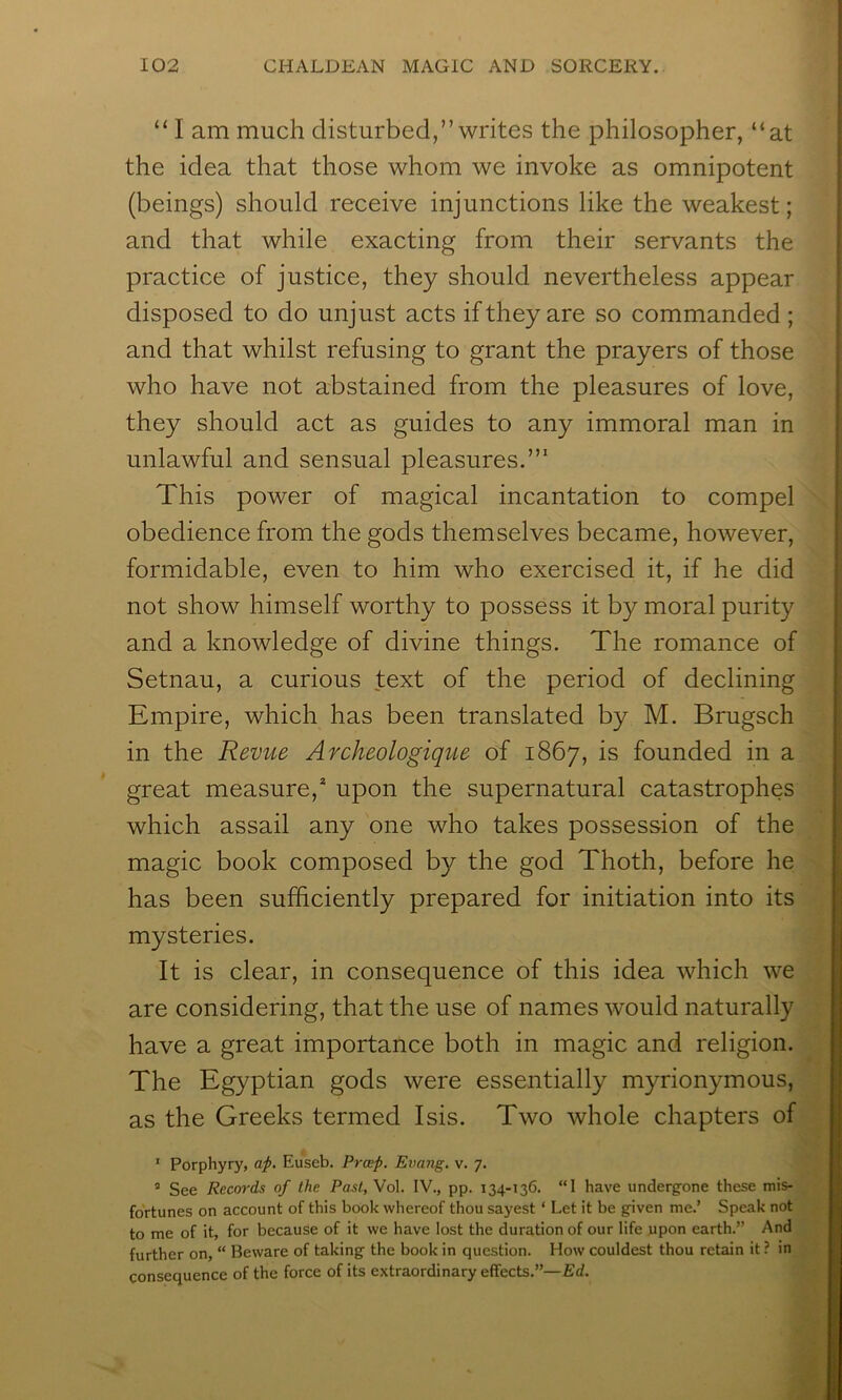 “ I am much disturbed,” writes the philosopher, “at the idea that those whom we invoke as omnipotent (beings) should receive injunctions like the weakest; and that while exacting from their servants the practice of justice, they should nevertheless appear disposed to do unjust acts if they are so commanded ; and that whilst refusing to grant the prayers of those who have not abstained from the pleasures of love, they should act as guides to any immoral man in unlawful and sensual pleasures.’” This power of magical incantation to compel obedience from the gods themselves became, however, formidable, even to him who exercised it, if he did not show himself worthy to possess it by moral purity and a knowledge of divine things. The romance of Setnau, a curious text of the period of declining Empire, which has been translated by M. Brugsch in the Revue Archeologique of 1867, is founded in a great measure,* upon the supernatural catastrophes which assail any one who takes possession of the magic book composed by the god Thoth, before he has been sufficiently prepared for initiation into its mysteries. It is clear, in consequence of this idea which we are considering, that the use of names would naturally have a great importance both in magic and religion. The Egyptian gods were essentially myrionymous, as the Greeks termed Isis. Two whole chapters of ’ Porphyry, af. Euseb. Prcep. Evang. v. 7. ® See Records of the Past, Vol. IV., pp. 134-136. “1 have underg’one these mis- fortunes on account of this book whereof thou sayest ‘ Let it be given me.’ Speak not to me of it, for because of it we have lost the duration of our life upon earth.” And further on, “ Beware of taking the book in question. How couldest thou retain it ? in consequence of the force of its extraordinary effects.”—Ed.