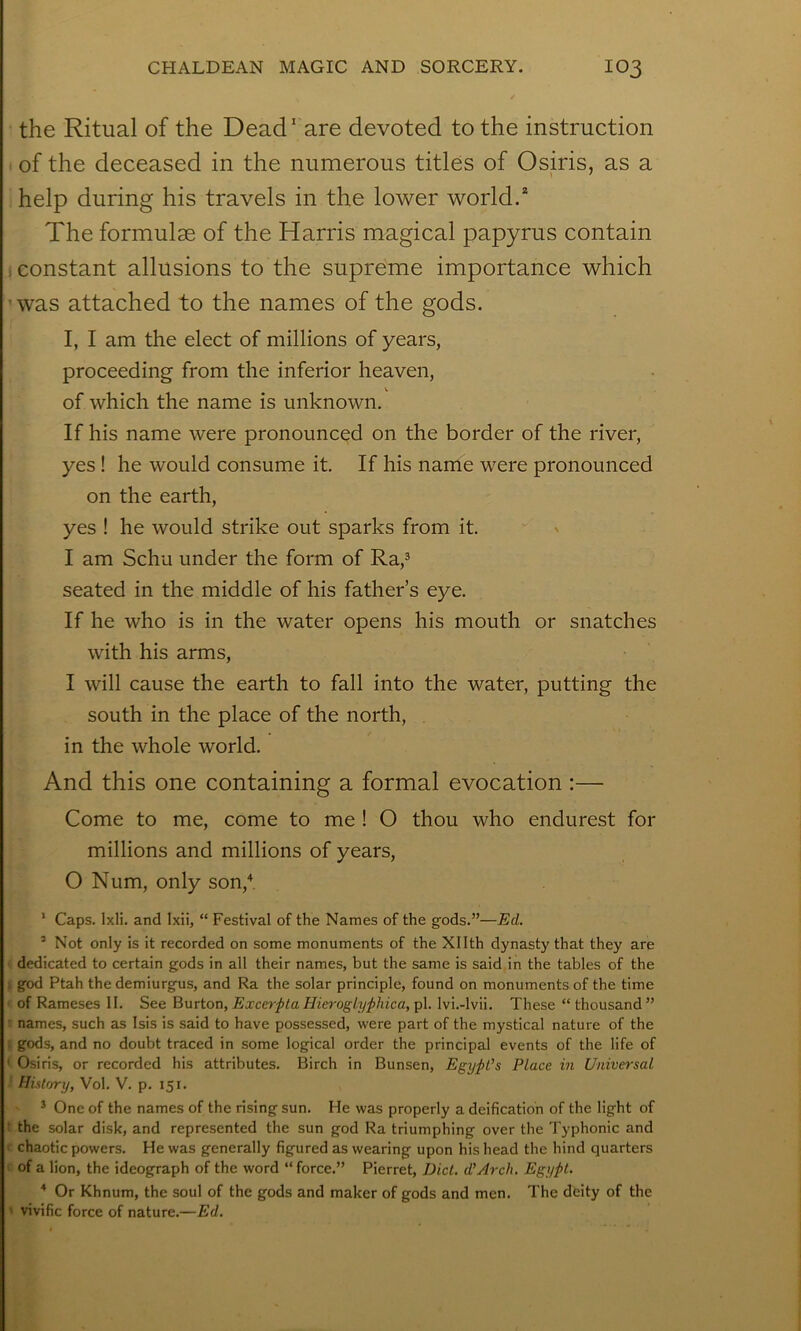 the Ritual of the Dead' are devoted to the instruction ' of the deceased in the numerous titles of Osiris, as a help during his travels in the lower world.* The formulae of the Harris magical papyrus contain (Constant allusions to the supreme importance which ’was attached to the names of the gods. I, I am the elect of millions of years, proceeding from the inferior heaven, of which the name is unknown. If his name were pronounced on the border of the river, yes ! he would consume it. If his name were pronounced on the earth, yes ! he would strike out sparks from it. I am Schu under the form of Ra,^ seated in the middle of his father’s eye. If he who is in the water opens his mouth or snatches with his arms, I will cause the earth to fall into the water, putting the south in the place of the north, in the whole world. And this one containing a formal evocation :— Come to me, come to me ! O thou who endurest for millions and millions of years, O Num, only son,'*. ’ Caps. Ixli. and Ixii, “ Festival of the Names of the g-ods.”—Ed. ’Not only is it recorded on some monuments of the Xllth dynasty that they are dedicated to certain gods in all their names, but the same is said in the tables of the . god Ptah the demiurgus, and Ra the solar principle, found on monuments of the time of Rameses II. See ^nvion^ExcerptaHierogLyphica,^!. Ivi.-lvii. These “thousand” • names, such as Isis is said to have possessed, were part of the mystical nature of the : gods, and no doubt traced in some logical order the principal events of the life of ' Osiris, or recorded his attributes. Birch in Bunsen, Egypt’s Place in Universal History, Vol. V. p. 151. ^ One of the names of the rising sun. He was properly a deification of the light of ■ the solar disk, and represented the sun god Ra triumphing over the Typhonic and ' chaotic powers. He was generally figured as wearing upon his head the hind quarters of a lion, the ideograph of the word “ force.” Pierret, Diet. d’Arch. Egypt. ^ Or Khnum, the soul of the gods and maker of gods and men. The deity of the ' vivific force of nature.—Ed.