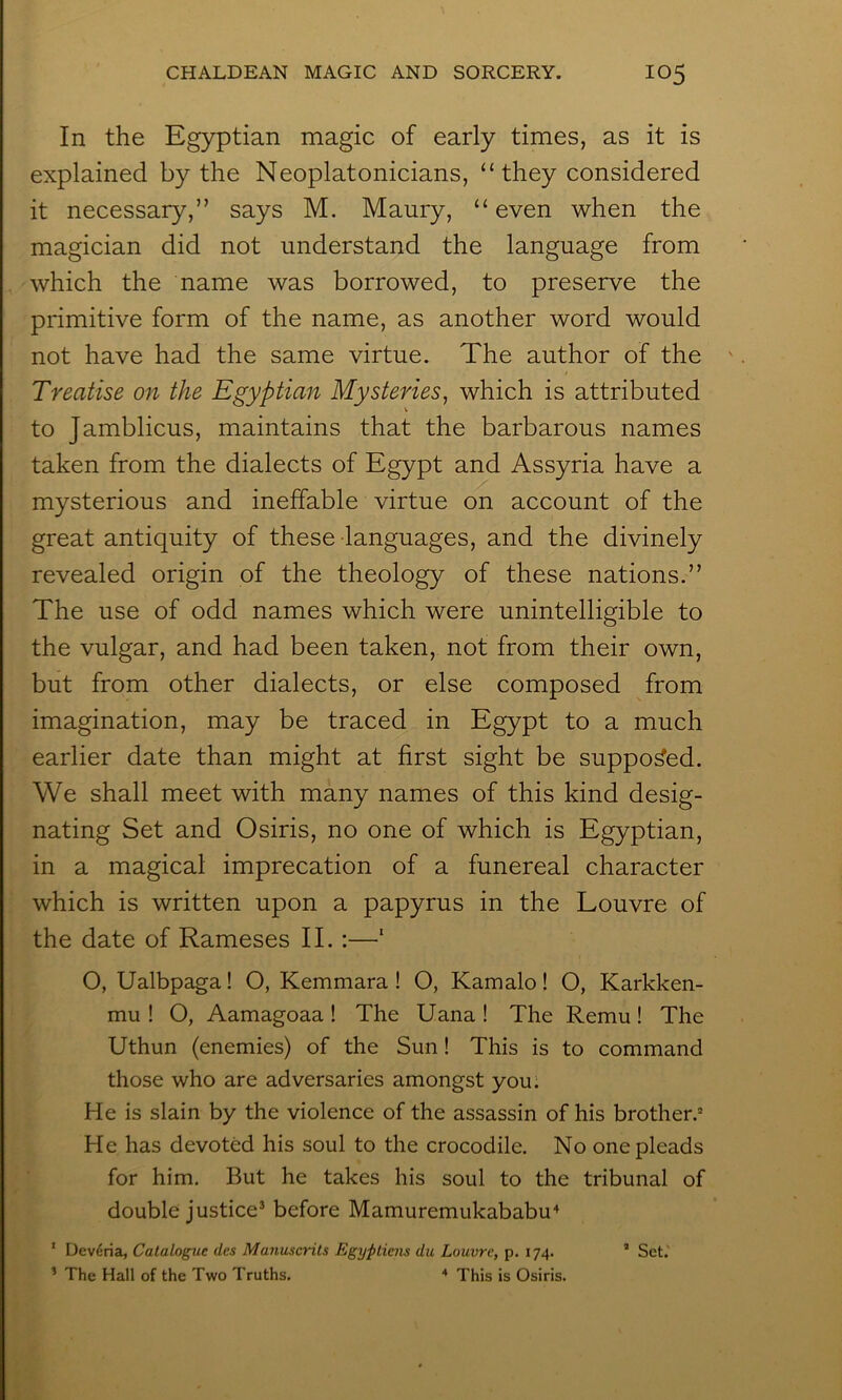 In the Egyptian magic of early times, as it is explained by the Neoplatonicians, “ they considered it necessary,” says M. Maury, “ even when the magician did not understand the language from which the name was borrowed, to preserve the primitive form of the name, as another word would not have had the same virtue. The author of the Treatise on the Egyptian Mysteries, which is attributed to Jamblicus, maintains that the barbarous names taken from the dialects of Egypt and Assyria have a mysterious and ineffable virtue on account of the great antiquity of these languages, and the divinely revealed origin of the theology of these nations.” The use of odd names which were unintelligible to the vulgar, and had been taken, not from their own, but from other dialects, or else composed from imagination, may be traced in Egypt to a much earlier date than might at first sight be supposed. We shall meet with many names of this kind desig- nating Set and Osiris, no one of which is Egyptian, in a magical imprecation of a funereal character which is written upon a papyrus in the Louvre of the date of Rameses II. ;—‘ O, Ualbpaga! O, Kemmara! O, Kamalo! O, Karkken- mu ! O, Aamagoaa ! The Uana ! The Remu! The Uthun (enemies) of the Sun! This is to command those who are adversaries amongst you. He is slain by the violence of the assassin of his brother.’ He has devoted his soul to the crocodile. No one pleads for him. But he takes his soul to the tribunal of double justice® before Mamuremukababu'^ * Dev^ria, Catalogue des Manuscrits Egypticns du Louvre, p. 174. ’ Set.' ’ The Hall of the Two Truths. * This is Osiris.