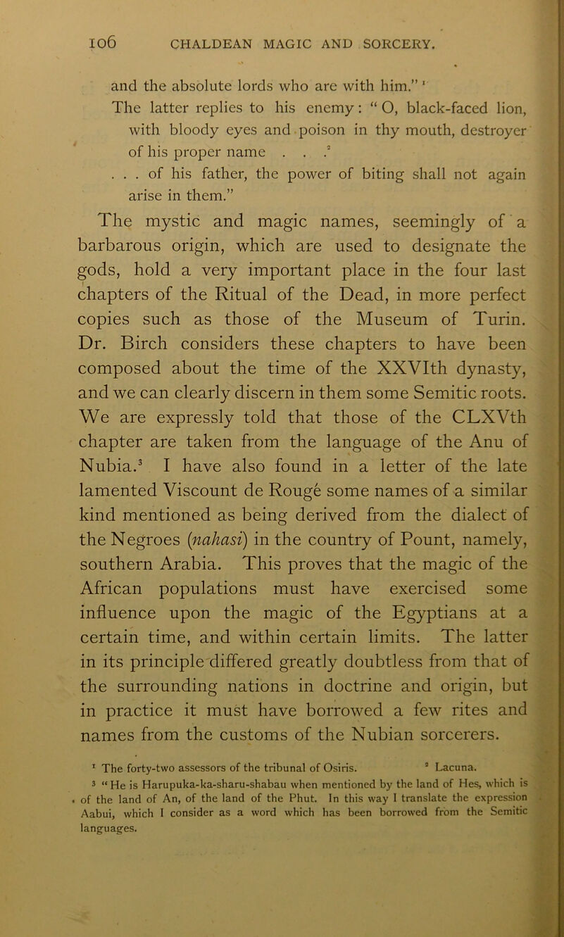 and the absolute lords who are with him.” ' The latter replies to his enemy: “ O, black-faced lion, with bloody eyes and poison in thy mouth, destroyer of his proper name . . ... of his father, the power of biting shall not again arise in them.” The mystic and magic names, seemingly of a barbarous origin, which are used to designate the gods, hold a very important place in the four last chapters of the Ritual of the Dead, in more perfect copies such as those of the Museum of Turin. Dr. Birch considers these chapters to have been composed about the time of the XXVIth dynasty, and we can clearly discern in them some Semitic roots. We are expressly told that those of the CLXVth chapter are taken from the language of the Anu of Nubia.^ I have also found in a letter of the late lamented Viscount de Rouge some names of a similar kind mentioned as being derived from the dialect of the Negroes {nahasi) in the country of Fount, namely, southern Arabia. This proves that the magic of the African populations must have exercised some influence upon the magic of the Egyptians at a certain time, and within certain limits. The latter in its principle differed greatly doubtless from that of the surrounding nations in doctrine and origin, but in practice it must have borrowed a few rites and names from the customs of the Nubian sorcerers. * The forty-two assessors of the tribunal of Osiris. ’ Lacuna. ^ “He is Harupuka-ka-sharu-shabau when mentioned b)' the land of Hes, which is . of the land of An, of the land of the Phut. In this way 1 translate the expression . Aabui, which I consider as a word which has been borrowed from the Semitic languages.