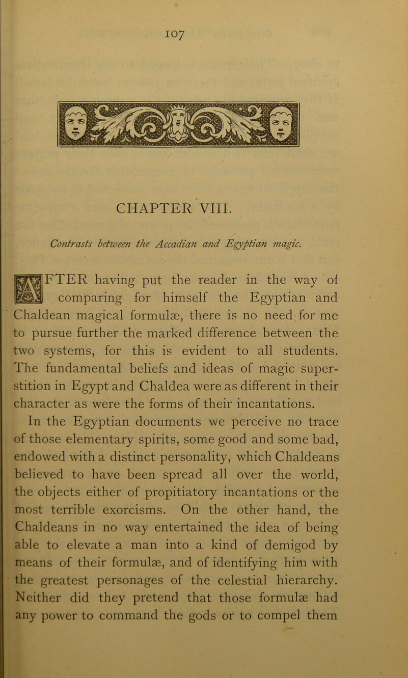 CHAPTER VIII. Contrasts between the Accadian atid Egyptian magic. 1^^‘FTER having put the reader in the way of comparing for himself the Egyptian and Chaldean magical formulae, there is no need for me to pursue further the marked difference between the two systems, for this is evident to all students. The fundamental beliefs and ideas of magic super- stition in Egypt and Chaldea were as different in their character as were the forms of their incantations. In the Egyptian documents we perceive no trace of those elementary spirits, some good and some bad, endowed with a distinct personality, which Chaldeans believed to have been spread all over the world, the objects either of propitiatory incantations or the most terrible exorcisms. On the other hand, the Chaldeans in no way entertained the idea of being able to elevate a man into a kind of demigod by means of their formulae, and of identifying him with the greatest personages of the celestial hierarchy. Neither did they pretend that those formulae had any power to command the gods or to compel them
