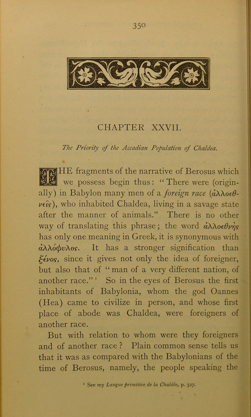 CHAPTER XXVII. The Priority of the Accadian Population of Chaldea. f HE fragments of the narrative of Berosus which we possess begin thus: “ There were (origin- ally) in Babylon many men of a foreign race {aXkoeO- P€L^)j who inhabited Chaldea, living in a savage state after the manner of animals.” There is no other way of translating this phrase ; the word aXkoeOv^s has only one meaning in Greek, it is synonymous with : aXXo(j)vXo9. It has a stronger signification than i fez^os*, since it gives not only the idea of foreigner, j but also that of “man of a very different nation, of another race.” ‘ So in the eyes of Berosus the first inhabitants of Babylonia, whom the god Cannes (Hea) came to civilize in person, and whose first place of abode was Chaldea, were foreigners of another race. But with relation to whom were they foreigners and of another race ? Plain common sense tells us that it was as compared with the Babylonians of the time of Berosus, namely, the people speaking the