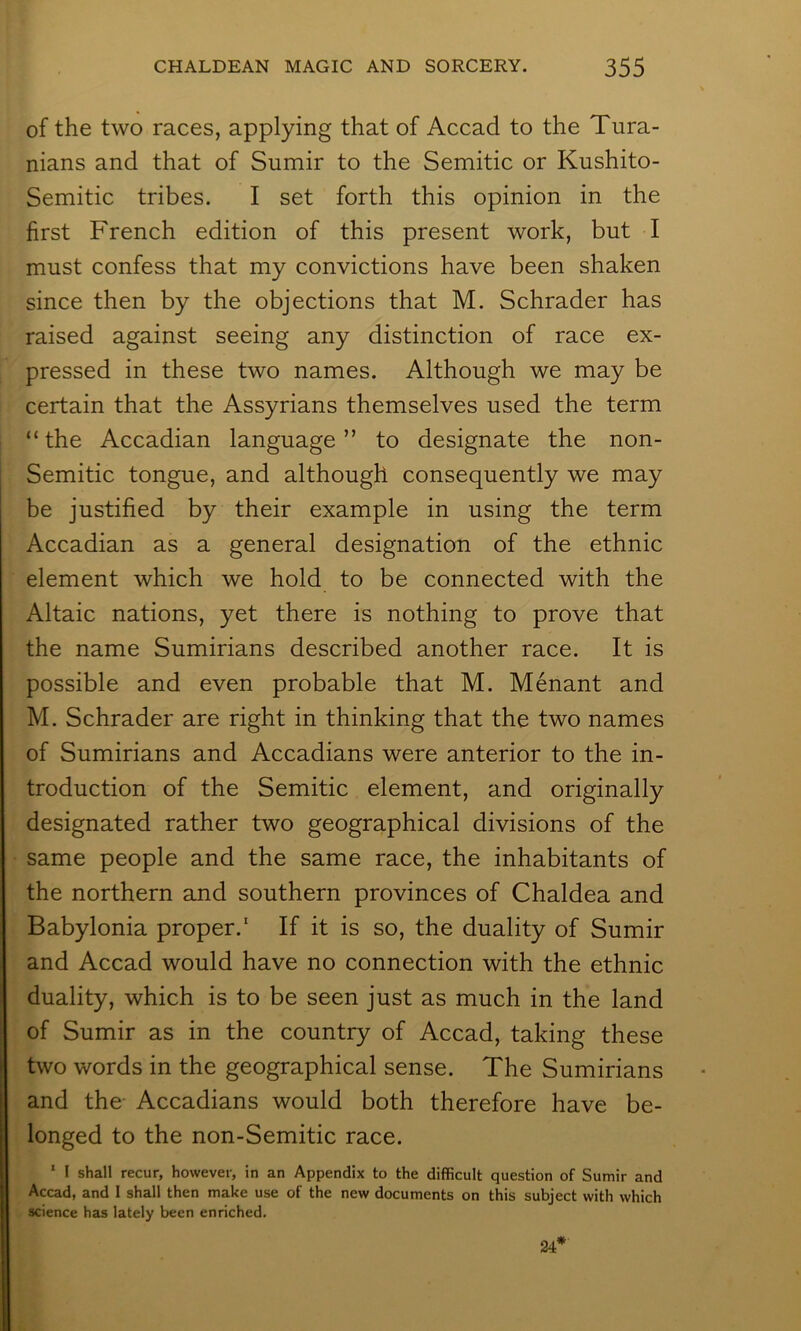 of the two races, applying that of Accad to the Tura- nians and that of Sumir to the Semitic or Kushito- Semitic tribes. I set forth this opinion in the first French edition of this present work, but I must confess that my convictions have been shaken since then by the objections that M. Schrader has raised against seeing any distinction of race ex- pressed in these two names. Although we may be certain that the Assyrians themselves used the term “the Accadian language” to designate the non- Semitic tongue, and although consequently we may be justified by their example in using the term Accadian as a general designation of the ethnic element which we hold to be connected with the Altaic nations, yet there is nothing to prove that the name Sumirians described another race. It is possible and even probable that M. Menant and M. Schrader are right in thinking that the two names of Sumirians and Accadians were anterior to the in- troduction of the Semitic element, and originally designated rather two geographical divisions of the same people and the same race, the inhabitants of the northern and southern provinces of Chaldea and Babylonia proper.* If it is so, the duality of Sumir and Accad would have no connection with the ethnic duality, which is to be seen just as much in the land of Sumir as in the country of Accad, taking these two words in the geographical sense. The Sumirians and the Accadians would both therefore have be- longed to the non-Semitic race. ‘ I shall recur, however, in an Appendix to the difficult question of Sumir and Accad, and 1 shall then make use of the new documents on this subject with which science has lately been enriched. 24*