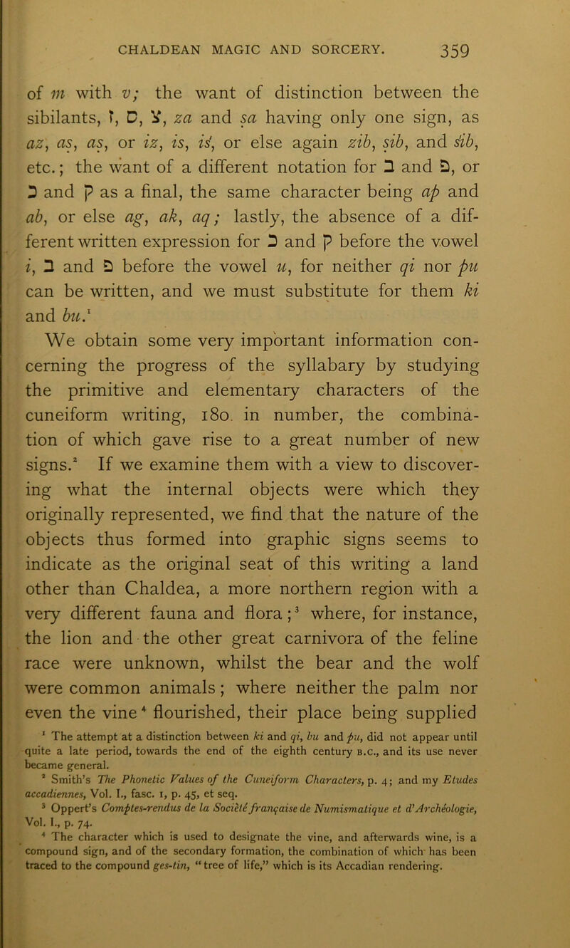 of m with v; the want of distinction between the sibilants, T, D, V, za and sa having only one sign, as az^ as, as, or iz, is, is', or else again zib, sib, and s'ib, etc.; the want of a different notation for 2 and or D and p as a final, the same character being ap and ab, or else ag, ak, aq; lastly, the absence of a dif- ferent written expression for '2 and p before the vowel i, 3 and 2 before the vowel u, for neither qi nor ptc can be written, and we must substitute for them ki and bti.^ We obtain some very important information con- cerning the progress of the syllabary by studying the primitive and elementary characters of the cuneiform writing, i8o. in number, the combina- tion of which gave rise to a great number of new signs.* If we examine them with a view to discover- ing what the internal objects were which they originally represented, we find that the nature of the objects thus formed into graphic signs seems to indicate as the original seat of this writing a land other than Chaldea, a more northern region with a very different fauna and flora ; ^ where, for instance, the lion and the other great carnivora of the feline race were unknown, whilst the bear and the wolf were common animals; where neither the palm nor even the vine ^ flourished, their place being supplied ' The attempt at a distinction between ki and qi, bu and ^u, did not appear until quite a late period, towards the end of the eighth century b.c., and its use never became general. ’ Smith’s The Phonetic Values of the Cuneiform Characters,^. 4; and my Etudes accadiennes, Vol. I., fasc. i, p. 45, et seq. * Oppert’s Comftes-rendus de la Societe franqaise de Numismatique et d’ArcMologie, Vol. 1., p. 74. ■* The character which is used to designate the vine, and afterwards wine, is a compound sign, and of the secondary formation, the combination of which' has been traced to the compound ges-tin, “tree of life,” which is its Accadian rendering.