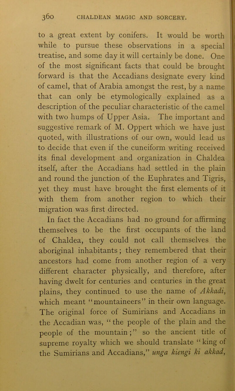 to a great extent by conifers. It would be worth while to pursue these observations in a special treatise, and some day it will certainly be done. One of the most significant facts that could be brought forward is that the Accadians designate every kind of camel, that of Arabia amongst the rest, by a name that can only be etymologically explained as a description of the peculiar characteristic of the camel with two humps of Upper Asia. The important and suggestive remark of M. Oppert which we have just quoted, with illustrations of our own, would lead us to decide that even if the cuneiform writing received its final development and organization in Chaldea itself, after the Accadians had settled in the plain and round the junction of the Euphrates and Tigris, yet they must have brought the first elements of it with them from another region to which their migration was first directed. In fact the Accadians had no ground for affirming themselves to be the first occupants of the land of Chaldea, they could not call themselves the aboriginal inhabitants; they remembered that their ancestors had come from another region of a very different character physically, and therefore, after having dwelt for centuries and centuries in the great plains, they continued to use the name of Akkadi, which meant “mountaineers” in their own language. The original force of Sumirians and Accadians in the Accadian was, “the people of the plain and the people of the mountain;” so the ancient title of supreme royalty which we should translate “ king of the Sumirians and Accadians,” unga kiengi ki akkad,