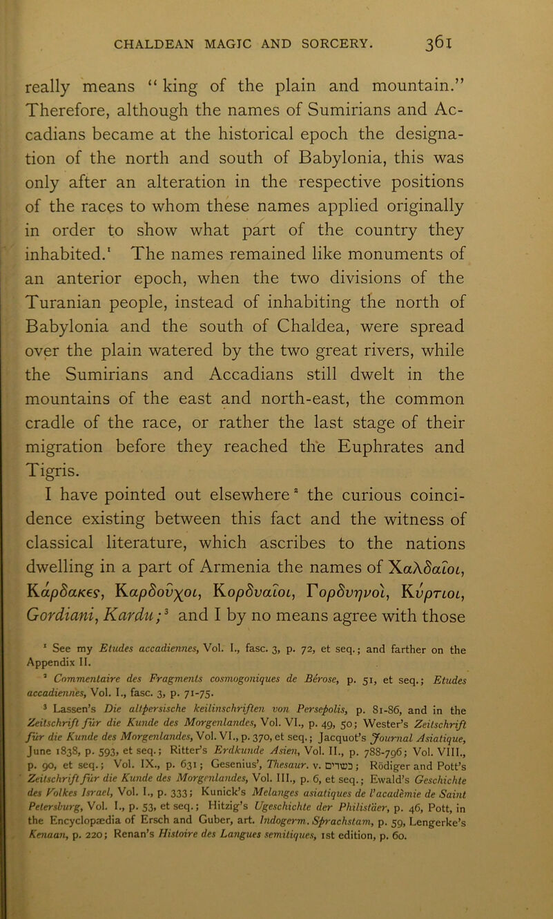 really means “ king of the plain and mountain.” Therefore, although the names of Sumirians and Ac- cadians became at the historical epoch the designa- tion of the north and south of Babylonia, this was only after an alteration in the respective positions of the races to whom these names applied originally in order to show what part of the country they inhabited.' The names remained like monuments of an anterior epoch, when the two divisions of the Turanian people, instead of inhabiting the north of Babylonia and the south of Chaldea, were spread over the plain watered by the two great rivers, while the Sumirians and Accadians still dwelt in the mountains of the east and north-east, the common cradle of the race, or rather the last stage of their migration before they reached the Euphrates and Tigris. I have pointed out elsewhere* the curious coinci- dence existing between this fact and the witness of classical literature, which ascribes to the nations dwelling in a part of Armenia the names of XaX^atot, Kap8aK€9, K.ap8ov)(OL, J^opdvaLOL, Topdvrji'ol, KupriOi, Gordiani, Kardu;^ and I by no means agree with those ‘ See my Etudes accadiennes, Vol. I., fasc. 3, p. 72, et seq.; and farther on the Appendix II. ’ Cnmmentaire des Fragments cosmogoniques de Berose, p. 51, et seq.; Etudes accadiennes, Vol. I., fasc. 3, p. 71-75. ^ Lassen’s Die alt.persische keilinschriften von Persepolis, p. 81-86, and in the Zeitschrift fur die Kunde des Morgenlandes, Vol. VI., p. 49, 50; Wester’s Zeitschrift fur die Kunde des Morgenlandes, Vol. VI., p. 370, et seq.; Jacquot’s Journal Asiatique, June 1838, p. 593, et seq.; Ritter’s Erdkunde Asien, Vol. II., p. 788-796; Vol. VIII., p. 90, et seq.; Vol. IX., p. 631; Gesenius’, Thesaur. v. DnM33; Rodiger and Pott’s Zeitschriftfilr die Kunde des Morgenlandes, Vol. III., p. 6, et seq.; Ewald’s Geschichte des Eolkes Israel, Vol. I., p. 333; Kunick’s Melanges asiatiques de Vacademie de Saint Petersburg, Vol. I., p. 53, et seq.; Hitzig’s Ugeschichte der Philistder, p. 46, Pott, in the Encyclopaedia of Ersch and Guber, art. Indogerm.. Sprachstam, p. 59, Lengerke’s Kenaan, p. 220; Renan’s Histoire des Langues semitiques, ist edition, p. 60.