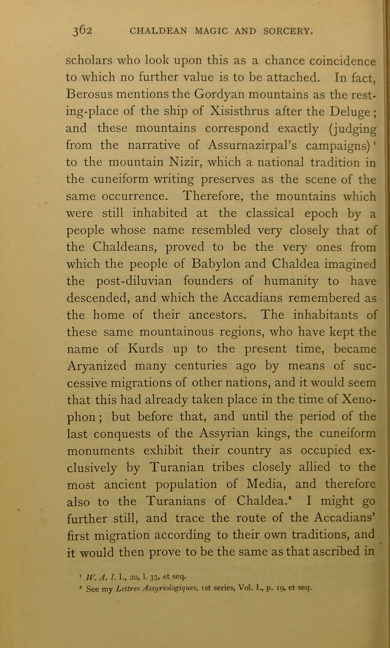 ; I scholars who look upon this as a chance coincidence to which no further value is to be attached. In fact, Berosus mentions the Gordyan mountains as the rest- ing-place of the ship of Xisisthrus after the Deluge; and these mountains correspond exactly (judging from the narrative of Assurnazirpal’s campaigns) ‘ to the mountain Nizir, which a national tradition in the cuneiform writing preserves as the scene of the same occurrence. Therefore, the mountains which were still inhabited at the classical epoch by a people whose name resembled very closely that of the Chaldeans, proved to be the very ones from which the people of Babylon and Chaldea imagined the post-diluvian founders of humanity to have descended, and which the Accadians remembered as the home of their ancestors. The inhabitants of these same mountainous regions, who have kept the name of Kurds up to the present time, became Aryanized many centuries ago by means of suc- cessive migrations of other nations, and it would seem that this had already taken place in the time of Xeno- phon ; but before that, and until the period of the last conquests of the Assyrian kings, the cuneiform monuments exhibit their country as occupied ex- clusively by Turanian tribes closely allied to the most ancient population of Media, and therefore also to the Turanians of Chaldea.* I might go further still, and trace the route of the Accadians’ first migration according to their own traditions, and it would then prove to be the same as that ascribed in * W. A. I. \., 20, 1. 33j et seq. ’ See my Lettres Assyriologiques, 1st series, Vol. I., p. 19, et seq.