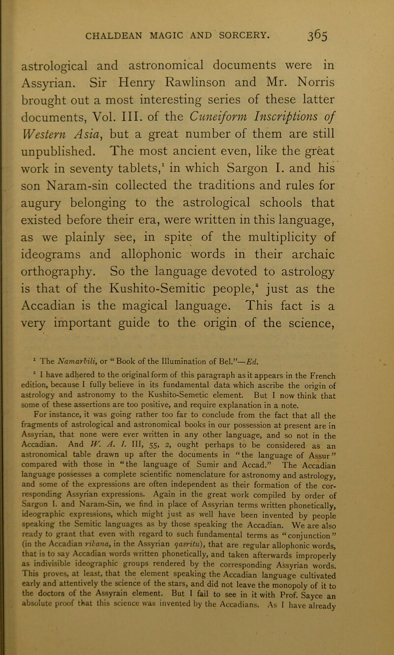 astrological and astronomical documents were in Assyrian. Sir Henry Rawlinson and Mr. Norris brought out a most interesting series of these latter documents, Vol. III. of the Cuneiform Inscriptions of Western Asia, but a great number of them are still unpublished. The most ancient even, like the great work in seventy tablets,* in which Sargon I. and his son Naram-sin collected the traditions and rules for augury belonging to the astrological schools that existed before their era, were written in this language, as we plainly see, in spite of the multiplicity of ideograms and allophonic words in their archaic orthography. So the language devoted to astrology is that of the Kushito-Semitic people,* just as the Accadian is the magical language. This fact is a very important guide to the origin of the science. ‘ The Namarbili, or “ Book of the Illumination of Bel.”—Ed. ’ I have adhered to the original form of this paragraph as it appears in the French edition, because I fully believe in its fundamental data which ascribe the origin of astrology and astronomy to the Kushito-Semetic element. But I now think that some of these assertions are too positive, and require explanation in a note. For instance, it was going rather too far to conclude from the fact that all the fragments of astrological and astronomical books in our possession at present are in Assyrian, that none were ever written in any other language, and so not in the Accadian. And /^. A. I. Ill, 55, 2, ought perhaps to be considered as an astronomical table drawn up after the documents in “the language of Assur” compared with those in “the language of Sumir and Accad.” The Accadian language possesses a complete scientific nomenclature for astronomy and astrology, and some of the expressions are often independent as their formation of the cor- responding Assyrian expressions. Again in the great work compiled by order of Sargon I. and Naram-Sin, we find in place of Assyrian terms written phonetically, ideographic expressions, which might just as well have been invented by people speaking the Semitic languages as by those speaking the Accadian. We are also ready to grant that even with regard to such f^undamental terms as “conjunction” (in the Accadian ribana, in the Assyrian qasritu), that are regular allophonic words, that is to say Accadian words written phonetically, and taken afterwards improperly as indivisible ideographic groups rendered by the corresponding Assyrian words. This proves, at least, that the element speaking the Accadian language cultivated early and attentively the science of the stars, and did not leave the monopoly of it to the doctors of the Assyrain element. But I fail to see in it with Prof. Sayce an absolute proof that this science was invented by the Accadians. As 1 have already