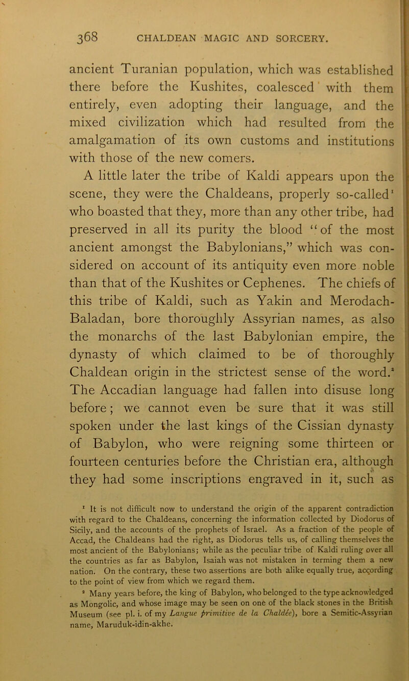 ancient Turanian population, which was established there before the Kushites, coalesced' with them entirely, even adopting their language, and the mixed civilization which had resulted from the I amalgamation of its own customs and institutions with those of the new comers. A little later the tribe of Kaldi appears upon the scene, they were the Chaldeans, properly so-called' who boasted that they, more than any other tribe, had preserved in all its purity the blood “of the most ancient amongst the Babylonians,” which was con- sidered on account of its antiquity even more noble than that of the Kushites or Cephenes. The chiefs of this tribe of Kaldi, such as Yakin and Merodach- Baladan, bore thoroughly Assyrian names, as also the monarchs of the last Babylonian empire, the dynasty of which claimed to be of thoroughly Chaldean origin in the strictest sense of the word.* The Accadian language had fallen into disuse long before; we cannot even be sure that it was still spoken under the last kings of the Cissian dynasty of Babylon, who were reigning some thirteen or fourteen centuries before the Christian era, although they had some inscriptions engraved in it, such as ' It is not difficult now to understand the origin of the apparent contradiction with regard to the Chaldeans, concerning the information collected by Diodorus of Sicily, and the accounts of the prophets of Israel. As a fraction of the people of Accad, the Chaldeans had the right, as Diodorus tells us, of calling themselves the most ancient of the Babylonians; while as the peculiar tribe of Kaldi ruling over all the countries as far as Babylon, Isaiah was not mistaken in terming them a new nation. On the contrary, these two assertions are both alike equally true, according to the point of view from which we regard them. ’ Many years before, the king of Babylon, who belonged to the type acknowledged as Mongolic, and whose image may be seen on one of the black stones in the British Museum (see pi. i. of my Langue -primitive de la Chaldie), bore a Semitic-Assyrian name, Maruduk-idin-akhe.