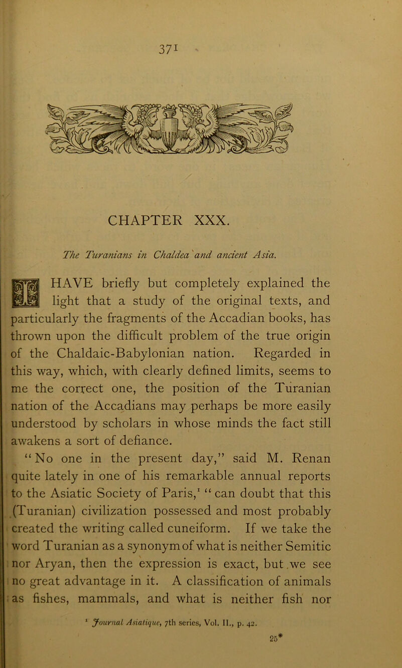 CHAPTER XXX. The Turanians in Chaldea and ancient Asia. HAVE briefly but completely explained the light that a study of the original texts, and particularly the fragments of the Accadian books, has thrown upon the difficult problem of the true origin of the Chaldaic-Babylonian nation. Regarded in this way, which, with clearly defined limits, seems to me the correct one, the position of the Turanian nation of the Accadians may perhaps be more easily understood by scholars in whose minds the fact still awakens a sort of defiance. “No one in the present day,” said M. Renan quite lately in one of his remarkable annual reports to the Asiatic Society of Paris,' “ can doubt that this (Turanian) civilization possessed and most probably created the writing called cuneiform. If we take the word Turanian as a synonym of what is neither Semitic nor Aryan, then the expression is exact, but ,we see no great advantage in it. A classification of animals as fishes, mammals, and what is neither fish nor ‘ Journal Asiaiique, 7th series, Vol. II., p, 42. 25’